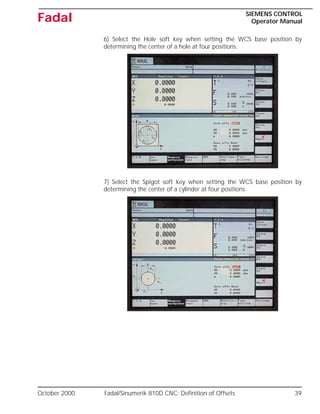 October 2000 Fadal/Sinumerik 810D CNC: Definition of Offsets 39
SIEMENS CONTROL
Operator Manual
Fadal
6) Select the Hole soft key when setting the WCS base position by
determining the center of a hole at four positions.
7) Select the Spigot soft key when setting the WCS base position by
determining the center of a cylinder at four positions.
 