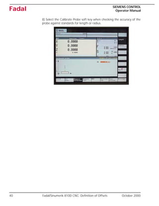 40 Fadal/Sinumerik 810D CNC: Definition of Offsets October 2000
SIEMENS CONTROL
Operator Manual
Fadal
8) Select the Calibrate Probe soft key when checking the accuracy of the
probe against standards for length or radius.
 