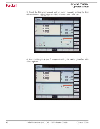 42 Fadal/Sinumerik 810D CNC: Definition of Offsets October 2000
SIEMENS CONTROL
Operator Manual
Fadal
5) Select the Diameter Manual soft key when manually setting the tool
diameter offset by jogging the tool to a reference block or part.
6) Select the Length Auto soft key when setting the tool length offset with
a touch probe.
 