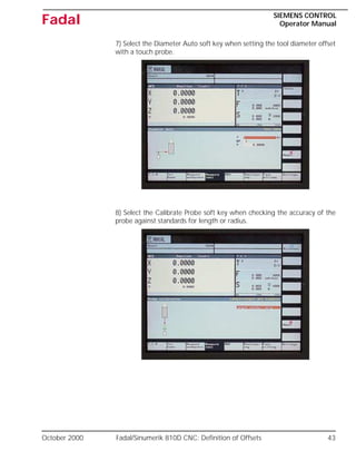 October 2000 Fadal/Sinumerik 810D CNC: Definition of Offsets 43
SIEMENS CONTROL
Operator Manual
Fadal
7) Select the Diameter Auto soft key when setting the tool diameter offset
with a touch probe.
8) Select the Calibrate Probe soft key when checking the accuracy of the
probe against standards for length or radius.
 