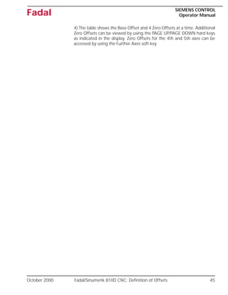 October 2000 Fadal/Sinumerik 810D CNC: Definition of Offsets 45
SIEMENS CONTROL
Operator Manual
Fadal
4) The table shows the Base Offset and 4 Zero Offsets at a time. Additional
Zero Offsets can be viewed by using the PAGE UP/PAGE DOWN hard keys
as indicated in the display. Zero Offsets for the 4th and 5th axes can be
accessed by using the Further Axes soft key.
 