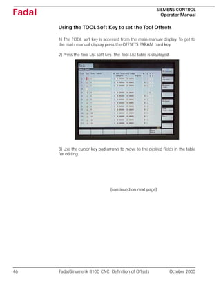 46 Fadal/Sinumerik 810D CNC: Definition of Offsets October 2000
SIEMENS CONTROL
Operator Manual
Fadal
Using the TOOL Soft Key to set the Tool Offsets
1) The TOOL soft key is accessed from the main manual display. To get to
the main manual display press the OFFSETS PARAM hard key.
2) Press the Tool List soft key. The Tool List table is displayed.
3) Use the cursor key pad arrows to move to the desired fields in the table
for editing.
(continued on next page)
 