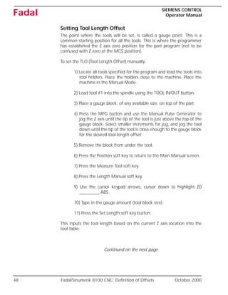 48 Fadal/Sinumerik 810D CNC: Definition of Offsets October 2000
SIEMENS CONTROL
Operator Manual
Fadal
Setting Tool Length Offset
The point where the tools will be set, is called a gauge point. This is a
common starting position for all the tools. This is where the programmer
has established the Z axis zero position for the part program (not to be
confused with Z zero at the MCS position).
To set the TLO (Tool Length Offset) manually:
1) Locate all tools specified for the program and load the tools into
tool holders. Place the holders close to the machine. Place the
machine in the Manual Mode.
2) Load tool #1 into the spindle using the TOOL IN/OUT button.
3) Place a gauge block, of any available size, on top of the part.
4) Press the MPG button and use the Manual Pulse Generator to
jog the Z axis until the tip of the tool is just above the top of the
gauge block. Select smaller increments for jog, and jog the tool
down until the tip of the tool is close enough to the gauge block
for the desired tool length offset.
5) Remove the block from under the tool.
6) Press the Position soft key to return to the Main Manual screen.
7) Press the Measure Tool soft key.
8) Press the Length Manual soft key.
9) Use the cursor keypad arrows, cursor down to highlight Z0
_________ ABS.
10) Type in the gauge amount (tool block size).
11) Press the Set Length soft key button.
This inputs the tool length based on the current Z axis location into the
tool table:
Continued on the next page
 