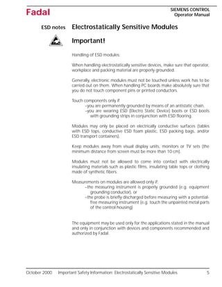 October 2000 Important Safety Information: Electrostatically Sensitive Modules 5
SIEMENS CONTROL
Operator Manual
Fadal
ESD notes Electrostatically Sensitive Modules
Important!
Handling of ESD modules:
When handling electrostatically sensitive devices, make sure that operator,
workplace and packing material are properly grounded.
Generally, electronic modules must not be touched unless work has to be
carried out on them. When handling PC boards make absolutely sure that
you do not touch component pins or printed conductors.
Touch components only if
–you are permanently grounded by means of an antistatic chain,
–you are wearing ESD (Electro Static Device) boots or ESD boots
with grounding strips in conjunction with ESD flooring.
Modules may only be placed on electrically conductive surfaces (tables
with ESD tops, conductive ESD foam plastic, ESD packing bags, and/or
ESD transport containers).
Keep modules away from visual display units, monitors or TV sets (the
minimum distance from screen must be more than 10 cm).
Modules must not be allowed to come into contact with electrically
insulating materials such as plastic films, insulating table tops or clothing
made of synthetic fibers.
Measurements on modules are allowed only if:
–the measuring instrument is properly grounded (e.g. equipment
grounding conductor), or
–the probe is briefly discharged before measuring with a potential-
free measuring instrument (e.g. touch the unpainted metal parts
of the control housing)
The equipment may be used only for the applications stated in the manual
and only in conjunction with devices and components recommended and
authorized by Fadal.
 