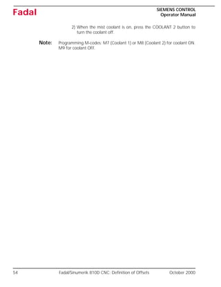 54 Fadal/Sinumerik 810D CNC: Definition of Offsets October 2000
SIEMENS CONTROL
Operator Manual
Fadal
2) When the mist coolant is on, press the COOLANT 2 button to
turn the coolant off.
Note: Programming M-codes: M7 (Coolant 1) or M8 (Coolant 2) for coolant ON.
M9 for coolant OFF.
 