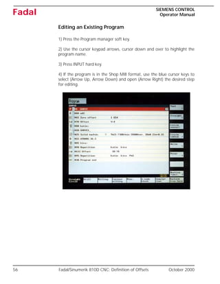56 Fadal/Sinumerik 810D CNC: Definition of Offsets October 2000
SIEMENS CONTROL
Operator Manual
Fadal
Editing an Existing Program
1) Press the Program manager soft key.
2) Use the cursor keypad arrows, cursor down and over to highlight the
program name.
3) Press INPUT hard key.
4) If the program is in the Shop Mill format, use the blue cursor keys to
select (Arrow Up, Arrow Down) and open (Arrow Right) the desired step
for editing.
 
