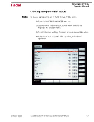 October 2000 Fadal/Sinumerik 810D CNC: Definition of Offsets 57
SIEMENS CONTROL
Operator Manual
Fadal
Choosing a Program to Run in Auto
Note: To choose a program to run in AUTO it must first be active.
1) Press the PROGRAM MANAGER hard key.
2) Use the cursor keypad arrows, cursor down and over to
highlight the program name.
3) Press the Execute soft key. The main screen in auto will be active.
4) Press the NC CYCLE START hard key to begin automatic
operation.
 