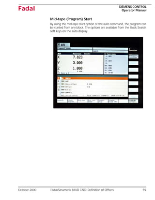 October 2000 Fadal/Sinumerik 810D CNC: Definition of Offsets 59
SIEMENS CONTROL
Operator Manual
Fadal
Mid-tape (Program) Start
By using the mid-tape start option of the auto command, the program can
be started from any block. The options are available from the Block Search
soft keys on the auto display.
 