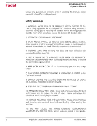 6 Important Safety Information: Important! October 2000
SIEMENS CONTROL
Operator Manual
Fadal
Should any questions or problems arise in studying this manual, please
contact the Fadal Service Department.
Safety Warnings
1) WARNING! WEAR ANSI OR CE APPROVED SAFETY GLASSES AT ALL
TIMES. Everyday glasses are not designed for protection. Only ANSI or CE
approved safety glasses have impact resistant lenses. Hearing protection
must be worn when operations exceed 90 decibels (85 decibels-CE) .
2) KEEP DOORS CLOSED WHILE MACHINING.
3) WEAR PROPER APPAREL. Do not wear loose clothing, gloves, neckties,
rings, bracelets, or other jewelry that might get caught in moving parts or
areas of potential electric shock. Non-slip footwear is recommended.
4) CONTAIN LONG HAIR. Tie long hair back and wear protective hair
covering to contain long hair.
5) USE A NIOSH OR CE APPROVED DUST MASK OR RESPIRATOR.
Protection is recommended when cutting operations are dusty, or exceed
the permissible exposure limit.
6) KEEP WORK AREA CLEAN. Good housekeeping practices encourage
safety.
7) Read SPINDLE, MANUALLY LOADING & UNLOADING A HOLDER in the
Operator’s Manual.
8) DO NOT OPERATE THE MACHINE UNDER THE INFLUENCE OF DRUGS
OR ALCOHOL, PRESCRIBED OR OTHERWISE.
9) READ THE SAFETY WARNINGS SUPPLIED WITH ALL TOOLING.
10) MAINTAIN TOOLS WITH CARE. Keep tools sharp and clean for best
performance and to reduce the risk of injury. Follow instructions for
lubrication and for changing accessories.
11) REMOVE ADJUSTING KEYS AND WRENCHES. Always check that keys
and wrenches are removed from tools and tooling before starting the
machine.
12) DO NOT EXCEED THE MANUFACTURER’S RECOMMENDED
MAXIMUM RPM FOR THE TOOL. When tools are placed in the spindle,
 