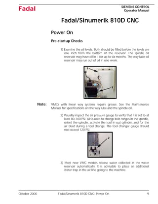 October 2000 Fadal/Sinumerik 810D CNC: Power On 9
SIEMENS CONTROL
Operator Manual
Fadal
Fadal/Sinumerik 810D CNC
Power On
Pre-startup Checks
1) Examine the oil levels. Both should be filled before the levels are
one inch from the bottom of the reservoir. The spindle oil
reservoir may have oil in it for up to six months. The way lube oil
reservoir may run out of oil in one week.
Note: VMCs with linear way systems require grease. See the Maintenance
Manual for specifications on the way lube and the spindle oil.
2) Visually inspect the air pressure gauge to verify that it is set to at
least 80-100 PSI. Air is used to change belt ranges in the spindle,
orient the spindle, activate the tool in-out cylinder, and for the
air blast during a tool change. The tool changer gauge should
not exceed 120 PSI.
3) Most new VMC models release water collected in the water
reservoir automatically. It is advisable to place an additional
water trap in the air line going to the machine.
 
