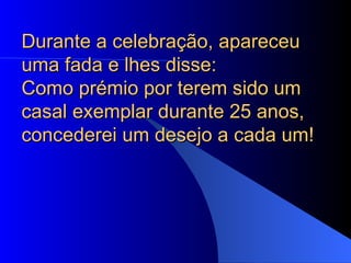 Durante a celebração, apareceu uma fada e lhes disse:  Como prémio por terem sido um casal exemplar durante 25 anos, concederei um desejo a cada um!  