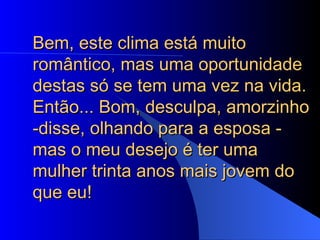 Bem, este clima está muito romântico, mas uma oportunidade destas só se tem uma vez na vida. Então... Bom, desculpa, amorzinho -disse, olhando para a esposa - mas o meu desejo é ter uma mulher trinta anos mais jovem do que eu!  