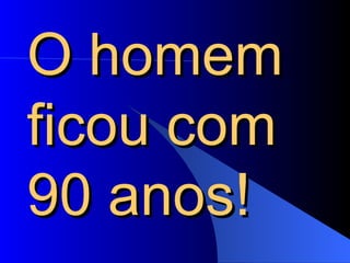 O homem ficou com 90 anos!  