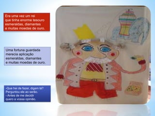 Era uma vez um rei 
que tinha enorme tesouro 
esmeraldas, diamantes 
e muitas moedas de ouro. 
Uma fortuna guardada 
merec...