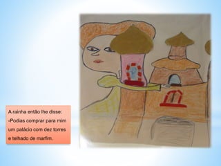 A rainha então lhe disse: 
-Podias comprar para mim 
um palácio com dez torres 
e telhado de marfim. 
 