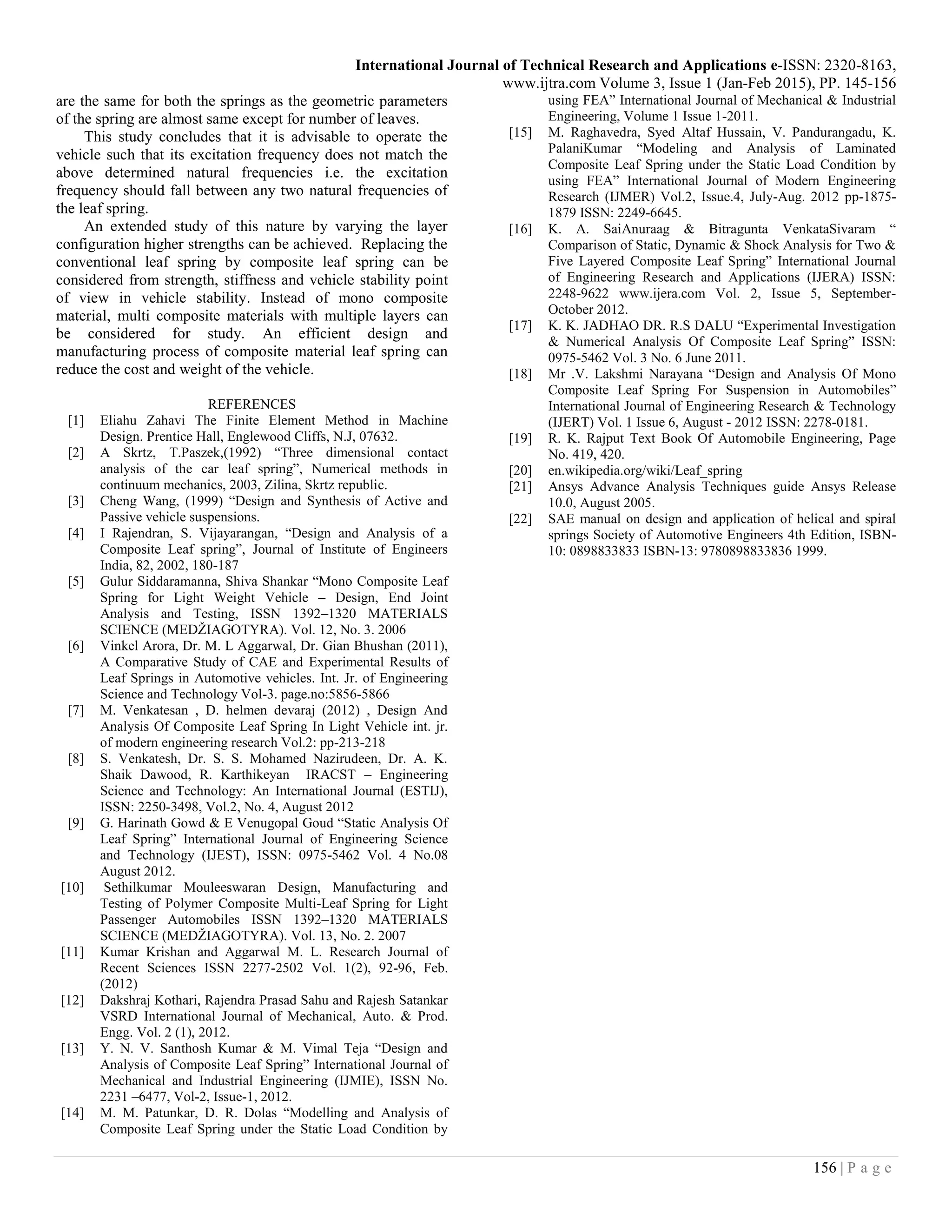 International Journal of Technical Research and Applications e-ISSN: 2320-8163,
www.ijtra.com Volume 3, Issue 1 (Jan-Feb 2015), PP. 145-156
156 | P a g e
are the same for both the springs as the geometric parameters
of the spring are almost same except for number of leaves.
This study concludes that it is advisable to operate the
vehicle such that its excitation frequency does not match the
above determined natural frequencies i.e. the excitation
frequency should fall between any two natural frequencies of
the leaf spring.
An extended study of this nature by varying the layer
configuration higher strengths can be achieved. Replacing the
conventional leaf spring by composite leaf spring can be
considered from strength, stiffness and vehicle stability point
of view in vehicle stability. Instead of mono composite
material, multi composite materials with multiple layers can
be considered for study. An efficient design and
manufacturing process of composite material leaf spring can
reduce the cost and weight of the vehicle.
REFERENCES
[1] Eliahu Zahavi The Finite Element Method in Machine
Design. Prentice Hall, Englewood Cliffs, N.J, 07632.
[2] A Skrtz, T.Paszek,(1992) “Three dimensional contact
analysis of the car leaf spring”, Numerical methods in
continuum mechanics, 2003, Zilina, Skrtz republic.
[3] Cheng Wang, (1999) “Design and Synthesis of Active and
Passive vehicle suspensions.
[4] I Rajendran, S. Vijayarangan, “Design and Analysis of a
Composite Leaf spring”, Journal of Institute of Engineers
India, 82, 2002, 180-187
[5] Gulur Siddaramanna, Shiva Shankar “Mono Composite Leaf
Spring for Light Weight Vehicle – Design, End Joint
Analysis and Testing, ISSN 1392–1320 MATERIALS
SCIENCE (MEDŽIAGOTYRA). Vol. 12, No. 3. 2006
[6] Vinkel Arora, Dr. M. L Aggarwal, Dr. Gian Bhushan (2011),
A Comparative Study of CAE and Experimental Results of
Leaf Springs in Automotive vehicles. Int. Jr. of Engineering
Science and Technology Vol-3. page.no:5856-5866
[7] M. Venkatesan , D. helmen devaraj (2012) , Design And
Analysis Of Composite Leaf Spring In Light Vehicle int. jr.
of modern engineering research Vol.2: pp-213-218
[8] S. Venkatesh, Dr. S. S. Mohamed Nazirudeen, Dr. A. K.
Shaik Dawood, R. Karthikeyan IRACST – Engineering
Science and Technology: An International Journal (ESTIJ),
ISSN: 2250-3498, Vol.2, No. 4, August 2012
[9] G. Harinath Gowd & E Venugopal Goud “Static Analysis Of
Leaf Spring” International Journal of Engineering Science
and Technology (IJEST), ISSN: 0975-5462 Vol. 4 No.08
August 2012.
[10] Sethilkumar Mouleeswaran Design, Manufacturing and
Testing of Polymer Composite Multi-Leaf Spring for Light
Passenger Automobiles ISSN 1392–1320 MATERIALS
SCIENCE (MEDŽIAGOTYRA). Vol. 13, No. 2. 2007
[11] Kumar Krishan and Aggarwal M. L. Research Journal of
Recent Sciences ISSN 2277-2502 Vol. 1(2), 92-96, Feb.
(2012)
[12] Dakshraj Kothari, Rajendra Prasad Sahu and Rajesh Satankar
VSRD International Journal of Mechanical, Auto. & Prod.
Engg. Vol. 2 (1), 2012.
[13] Y. N. V. Santhosh Kumar & M. Vimal Teja “Design and
Analysis of Composite Leaf Spring” International Journal of
Mechanical and Industrial Engineering (IJMIE), ISSN No.
2231 –6477, Vol-2, Issue-1, 2012.
[14] M. M. Patunkar, D. R. Dolas “Modelling and Analysis of
Composite Leaf Spring under the Static Load Condition by
using FEA” International Journal of Mechanical & Industrial
Engineering, Volume 1 Issue 1-2011.
[15] M. Raghavedra, Syed Altaf Hussain, V. Pandurangadu, K.
PalaniKumar “Modeling and Analysis of Laminated
Composite Leaf Spring under the Static Load Condition by
using FEA” International Journal of Modern Engineering
Research (IJMER) Vol.2, Issue.4, July-Aug. 2012 pp-1875-
1879 ISSN: 2249-6645.
[16] K. A. SaiAnuraag & Bitragunta VenkataSivaram “
Comparison of Static, Dynamic & Shock Analysis for Two &
Five Layered Composite Leaf Spring” International Journal
of Engineering Research and Applications (IJERA) ISSN:
2248-9622 www.ijera.com Vol. 2, Issue 5, September-
October 2012.
[17] K. K. JADHAO DR. R.S DALU “Experimental Investigation
& Numerical Analysis Of Composite Leaf Spring” ISSN:
0975-5462 Vol. 3 No. 6 June 2011.
[18] Mr .V. Lakshmi Narayana “Design and Analysis Of Mono
Composite Leaf Spring For Suspension in Automobiles”
International Journal of Engineering Research & Technology
(IJERT) Vol. 1 Issue 6, August - 2012 ISSN: 2278-0181.
[19] R. K. Rajput Text Book Of Automobile Engineering, Page
No. 419, 420.
[20] en.wikipedia.org/wiki/Leaf_spring
[21] Ansys Advance Analysis Techniques guide Ansys Release
10.0, August 2005.
[22] SAE manual on design and application of helical and spiral
springs Society of Automotive Engineers 4th Edition, ISBN-
10: 0898833833 ISBN-13: 9780898833836 1999.
 