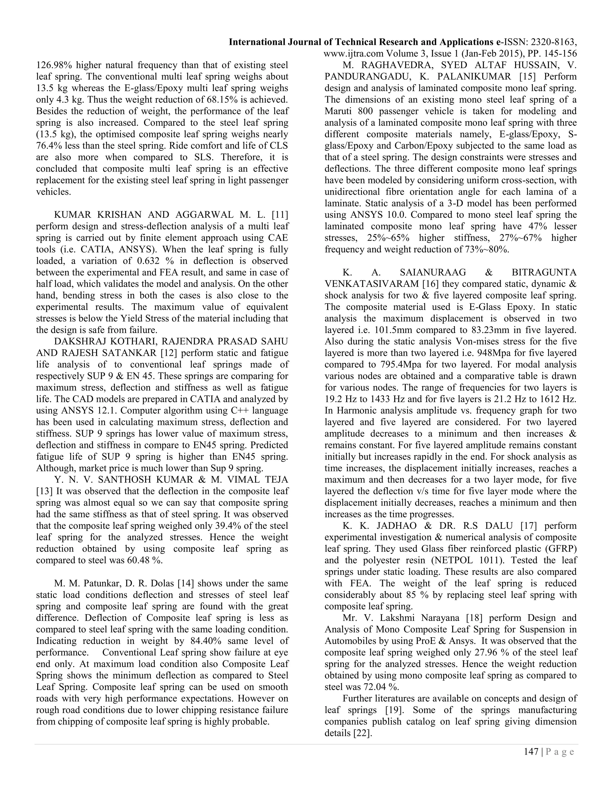 International Journal of Technical Research and Applications e-ISSN: 2320-8163,
www.ijtra.com Volume 3, Issue 1 (Jan-Feb 2015), PP. 145-156
147 | P a g e
126.98% higher natural frequency than that of existing steel
leaf spring. The conventional multi leaf spring weighs about
13.5 kg whereas the E-glass/Epoxy multi leaf spring weighs
only 4.3 kg. Thus the weight reduction of 68.15% is achieved.
Besides the reduction of weight, the performance of the leaf
spring is also increased. Compared to the steel leaf spring
(13.5 kg), the optimised composite leaf spring weighs nearly
76.4% less than the steel spring. Ride comfort and life of CLS
are also more when compared to SLS. Therefore, it is
concluded that composite multi leaf spring is an effective
replacement for the existing steel leaf spring in light passenger
vehicles.
KUMAR KRISHAN AND AGGARWAL M. L. [11]
perform design and stress-deflection analysis of a multi leaf
spring is carried out by finite element approach using CAE
tools (i.e. CATIA, ANSYS). When the leaf spring is fully
loaded, a variation of 0.632 % in deflection is observed
between the experimental and FEA result, and same in case of
half load, which validates the model and analysis. On the other
hand, bending stress in both the cases is also close to the
experimental results. The maximum value of equivalent
stresses is below the Yield Stress of the material including that
the design is safe from failure.
DAKSHRAJ KOTHARI, RAJENDRA PRASAD SAHU
AND RAJESH SATANKAR [12] perform static and fatigue
life analysis of to conventional leaf springs made of
respectively SUP 9 & EN 45. These springs are comparing for
maximum stress, deflection and stiffness as well as fatigue
life. The CAD models are prepared in CATIA and analyzed by
using ANSYS 12.1. Computer algorithm using C++ language
has been used in calculating maximum stress, deflection and
stiffness. SUP 9 springs has lower value of maximum stress,
deflection and stiffness in compare to EN45 spring. Predicted
fatigue life of SUP 9 spring is higher than EN45 spring.
Although, market price is much lower than Sup 9 spring.
Y. N. V. SANTHOSH KUMAR & M. VIMAL TEJA
[13] It was observed that the deflection in the composite leaf
spring was almost equal so we can say that composite spring
had the same stiffness as that of steel spring. It was observed
that the composite leaf spring weighed only 39.4% of the steel
leaf spring for the analyzed stresses. Hence the weight
reduction obtained by using composite leaf spring as
compared to steel was 60.48 %.
M. M. Patunkar, D. R. Dolas [14] shows under the same
static load conditions deflection and stresses of steel leaf
spring and composite leaf spring are found with the great
difference. Deflection of Composite leaf spring is less as
compared to steel leaf spring with the same loading condition.
Indicating reduction in weight by 84.40% same level of
performance. Conventional Leaf spring show failure at eye
end only. At maximum load condition also Composite Leaf
Spring shows the minimum deflection as compared to Steel
Leaf Spring. Composite leaf spring can be used on smooth
roads with very high performance expectations. However on
rough road conditions due to lower chipping resistance failure
from chipping of composite leaf spring is highly probable.
M. RAGHAVEDRA, SYED ALTAF HUSSAIN, V.
PANDURANGADU, K. PALANIKUMAR [15] Perform
design and analysis of laminated composite mono leaf spring.
The dimensions of an existing mono steel leaf spring of a
Maruti 800 passenger vehicle is taken for modeling and
analysis of a laminated composite mono leaf spring with three
different composite materials namely, E-glass/Epoxy, S-
glass/Epoxy and Carbon/Epoxy subjected to the same load as
that of a steel spring. The design constraints were stresses and
deflections. The three different composite mono leaf springs
have been modeled by considering uniform cross-section, with
unidirectional fibre orientation angle for each lamina of a
laminate. Static analysis of a 3-D model has been performed
using ANSYS 10.0. Compared to mono steel leaf spring the
laminated composite mono leaf spring have 47% lesser
stresses, 25%~65% higher stiffness, 27%~67% higher
frequency and weight reduction of 73%~80%.
K. A. SAIANURAAG & BITRAGUNTA
VENKATASIVARAM [16] they compared static, dynamic &
shock analysis for two & five layered composite leaf spring.
The composite material used is E-Glass Epoxy. In static
analysis the maximum displacement is observed in two
layered i.e. 101.5mm compared to 83.23mm in five layered.
Also during the static analysis Von-mises stress for the five
layered is more than two layered i.e. 948Mpa for five layered
compared to 795.4Mpa for two layered. For modal analysis
various nodes are obtained and a comparative table is drawn
for various nodes. The range of frequencies for two layers is
19.2 Hz to 1433 Hz and for five layers is 21.2 Hz to 1612 Hz.
In Harmonic analysis amplitude vs. frequency graph for two
layered and five layered are considered. For two layered
amplitude decreases to a minimum and then increases &
remains constant. For five layered amplitude remains constant
initially but increases rapidly in the end. For shock analysis as
time increases, the displacement initially increases, reaches a
maximum and then decreases for a two layer mode, for five
layered the deflection v/s time for five layer mode where the
displacement initially decreases, reaches a minimum and then
increases as the time progresses.
K. K. JADHAO & DR. R.S DALU [17] perform
experimental investigation & numerical analysis of composite
leaf spring. They used Glass fiber reinforced plastic (GFRP)
and the polyester resin (NETPOL 1011). Tested the leaf
springs under static loading. These results are also compared
with FEA. The weight of the leaf spring is reduced
considerably about 85 % by replacing steel leaf spring with
composite leaf spring.
Mr. V. Lakshmi Narayana [18] perform Design and
Analysis of Mono Composite Leaf Spring for Suspension in
Automobiles by using ProE & Ansys. It was observed that the
composite leaf spring weighed only 27.96 % of the steel leaf
spring for the analyzed stresses. Hence the weight reduction
obtained by using mono composite leaf spring as compared to
steel was 72.04 %.
Further literatures are available on concepts and design of
leaf springs [19]. Some of the springs manufacturing
companies publish catalog on leaf spring giving dimension
details [22].
 