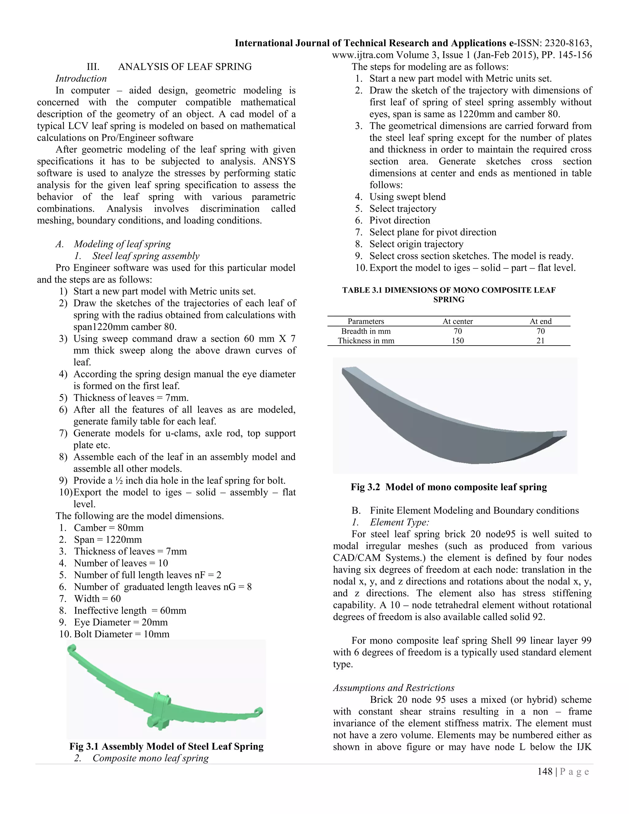 International Journal of Technical Research and Applications e-ISSN: 2320-8163,
www.ijtra.com Volume 3, Issue 1 (Jan-Feb 2015), PP. 145-156
148 | P a g e
III. ANALYSIS OF LEAF SPRING
Introduction
In computer – aided design, geometric modeling is
concerned with the computer compatible mathematical
description of the geometry of an object. A cad model of a
typical LCV leaf spring is modeled on based on mathematical
calculations on Pro/Engineer software
After geometric modeling of the leaf spring with given
specifications it has to be subjected to analysis. ANSYS
software is used to analyze the stresses by performing static
analysis for the given leaf spring specification to assess the
behavior of the leaf spring with various parametric
combinations. Analysis involves discrimination called
meshing, boundary conditions, and loading conditions.
A. Modeling of leaf spring
1. Steel leaf spring assembly
Pro Engineer software was used for this particular model
and the steps are as follows:
1) Start a new part model with Metric units set.
2) Draw the sketches of the trajectories of each leaf of
spring with the radius obtained from calculations with
span1220mm camber 80.
3) Using sweep command draw a section 60 mm X 7
mm thick sweep along the above drawn curves of
leaf.
4) According the spring design manual the eye diameter
is formed on the first leaf.
5) Thickness of leaves = 7mm.
6) After all the features of all leaves as are modeled,
generate family table for each leaf.
7) Generate models for u-clams, axle rod, top support
plate etc.
8) Assemble each of the leaf in an assembly model and
assemble all other models.
9) Provide a ½ inch dia hole in the leaf spring for bolt.
10)Export the model to iges – solid – assembly – flat
level.
The following are the model dimensions.
1. Camber = 80mm
2. Span = 1220mm
3. Thickness of leaves = 7mm
4. Number of leaves = 10
5. Number of full length leaves nF = 2
6. Number of graduated length leaves nG = 8
7. Width = 60
8. Ineffective length = 60mm
9. Eye Diameter = 20mm
10. Bolt Diameter = 10mm
Fig 3.1 Assembly Model of Steel Leaf Spring
2. Composite mono leaf spring
The steps for modeling are as follows:
1. Start a new part model with Metric units set.
2. Draw the sketch of the trajectory with dimensions of
first leaf of spring of steel spring assembly without
eyes, span is same as 1220mm and camber 80.
3. The geometrical dimensions are carried forward from
the steel leaf spring except for the number of plates
and thickness in order to maintain the required cross
section area. Generate sketches cross section
dimensions at center and ends as mentioned in table
follows:
4. Using swept blend
5. Select trajectory
6. Pivot direction
7. Select plane for pivot direction
8. Select origin trajectory
9. Select cross section sketches. The model is ready.
10.Export the model to iges – solid – part – flat level.
TABLE 3.1 DIMENSIONS OF MONO COMPOSITE LEAF
SPRING
Parameters At center At end
Breadth in mm 70 70
Thickness in mm 150 21
Fig 3.2 Model of mono composite leaf spring
B. Finite Element Modeling and Boundary conditions
1. Element Type:
For steel leaf spring brick 20 node95 is well suited to
modal irregular meshes (such as produced from various
CAD/CAM Systems.) the element is defined by four nodes
having six degrees of freedom at each node: translation in the
nodal x, y, and z directions and rotations about the nodal x, y,
and z directions. The element also has stress stiffening
capability. A 10 – node tetrahedral element without rotational
degrees of freedom is also available called solid 92.
For mono composite leaf spring Shell 99 linear layer 99
with 6 degrees of freedom is a typically used standard element
type.
Assumptions and Restrictions
Brick 20 node 95 uses a mixed (or hybrid) scheme
with constant shear strains resulting in a non – frame
invariance of the element stiffness matrix. The element must
not have a zero volume. Elements may be numbered either as
shown in above figure or may have node L below the IJK
 