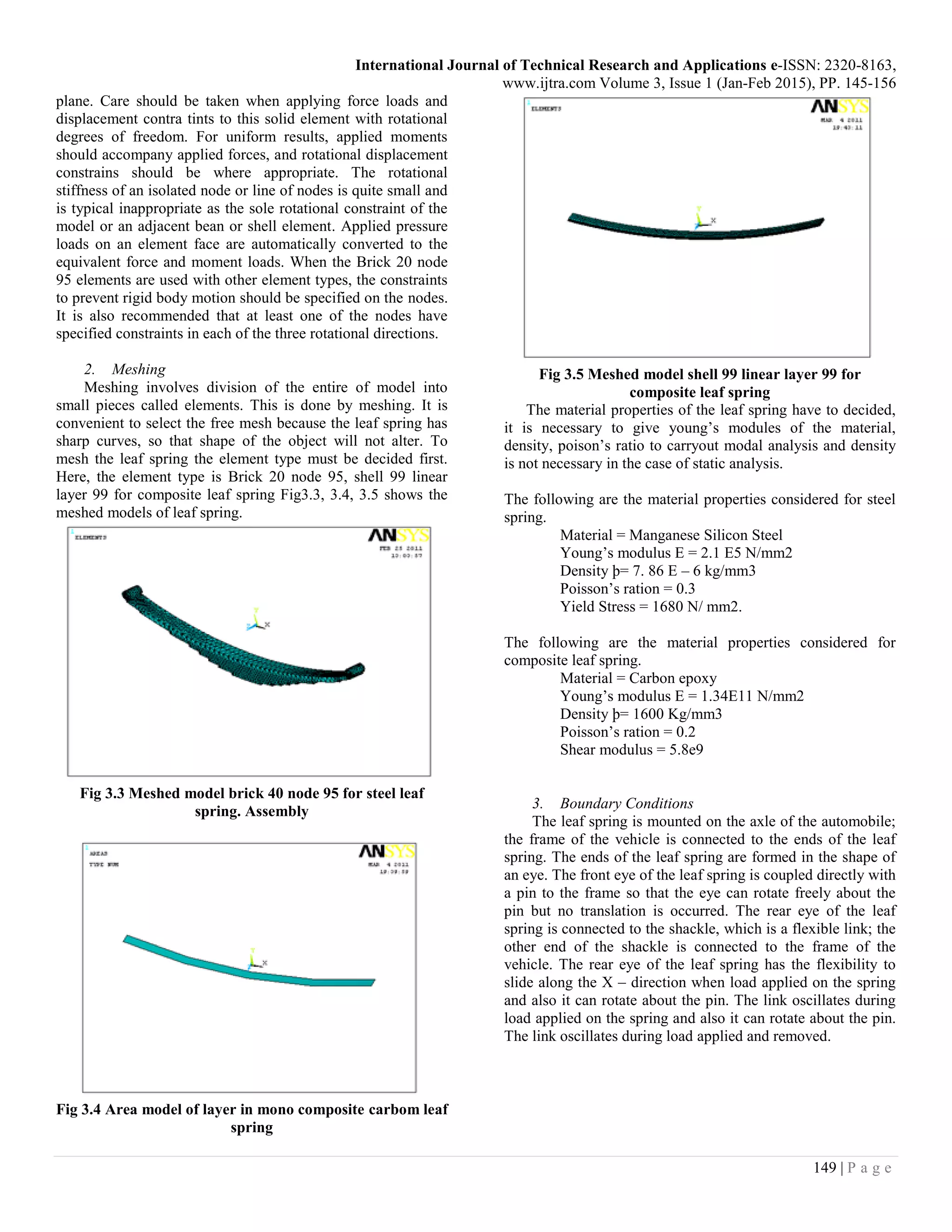 International Journal of Technical Research and Applications e-ISSN: 2320-8163,
www.ijtra.com Volume 3, Issue 1 (Jan-Feb 2015), PP. 145-156
149 | P a g e
plane. Care should be taken when applying force loads and
displacement contra tints to this solid element with rotational
degrees of freedom. For uniform results, applied moments
should accompany applied forces, and rotational displacement
constrains should be where appropriate. The rotational
stiffness of an isolated node or line of nodes is quite small and
is typical inappropriate as the sole rotational constraint of the
model or an adjacent bean or shell element. Applied pressure
loads on an element face are automatically converted to the
equivalent force and moment loads. When the Brick 20 node
95 elements are used with other element types, the constraints
to prevent rigid body motion should be specified on the nodes.
It is also recommended that at least one of the nodes have
specified constraints in each of the three rotational directions.
2. Meshing
Meshing involves division of the entire of model into
small pieces called elements. This is done by meshing. It is
convenient to select the free mesh because the leaf spring has
sharp curves, so that shape of the object will not alter. To
mesh the leaf spring the element type must be decided first.
Here, the element type is Brick 20 node 95, shell 99 linear
layer 99 for composite leaf spring Fig3.3, 3.4, 3.5 shows the
meshed models of leaf spring.
Fig 3.3 Meshed model brick 40 node 95 for steel leaf
spring. Assembly
Fig 3.4 Area model of layer in mono composite carbom leaf
spring
Fig 3.5 Meshed model shell 99 linear layer 99 for
composite leaf spring
The material properties of the leaf spring have to decided,
it is necessary to give young’s modules of the material,
density, poison’s ratio to carryout modal analysis and density
is not necessary in the case of static analysis.
The following are the material properties considered for steel
spring.
Material = Manganese Silicon Steel
Young’s modulus E = 2.1 E5 N/mm2
Density þ= 7. 86 E – 6 kg/mm3
Poisson’s ration = 0.3
Yield Stress = 1680 N/ mm2.
The following are the material properties considered for
composite leaf spring.
Material = Carbon epoxy
Young’s modulus E = 1.34E11 N/mm2
Density þ= 1600 Kg/mm3
Poisson’s ration = 0.2
Shear modulus = 5.8e9
3. Boundary Conditions
The leaf spring is mounted on the axle of the automobile;
the frame of the vehicle is connected to the ends of the leaf
spring. The ends of the leaf spring are formed in the shape of
an eye. The front eye of the leaf spring is coupled directly with
a pin to the frame so that the eye can rotate freely about the
pin but no translation is occurred. The rear eye of the leaf
spring is connected to the shackle, which is a flexible link; the
other end of the shackle is connected to the frame of the
vehicle. The rear eye of the leaf spring has the flexibility to
slide along the X – direction when load applied on the spring
and also it can rotate about the pin. The link oscillates during
load applied on the spring and also it can rotate about the pin.
The link oscillates during load applied and removed.
 