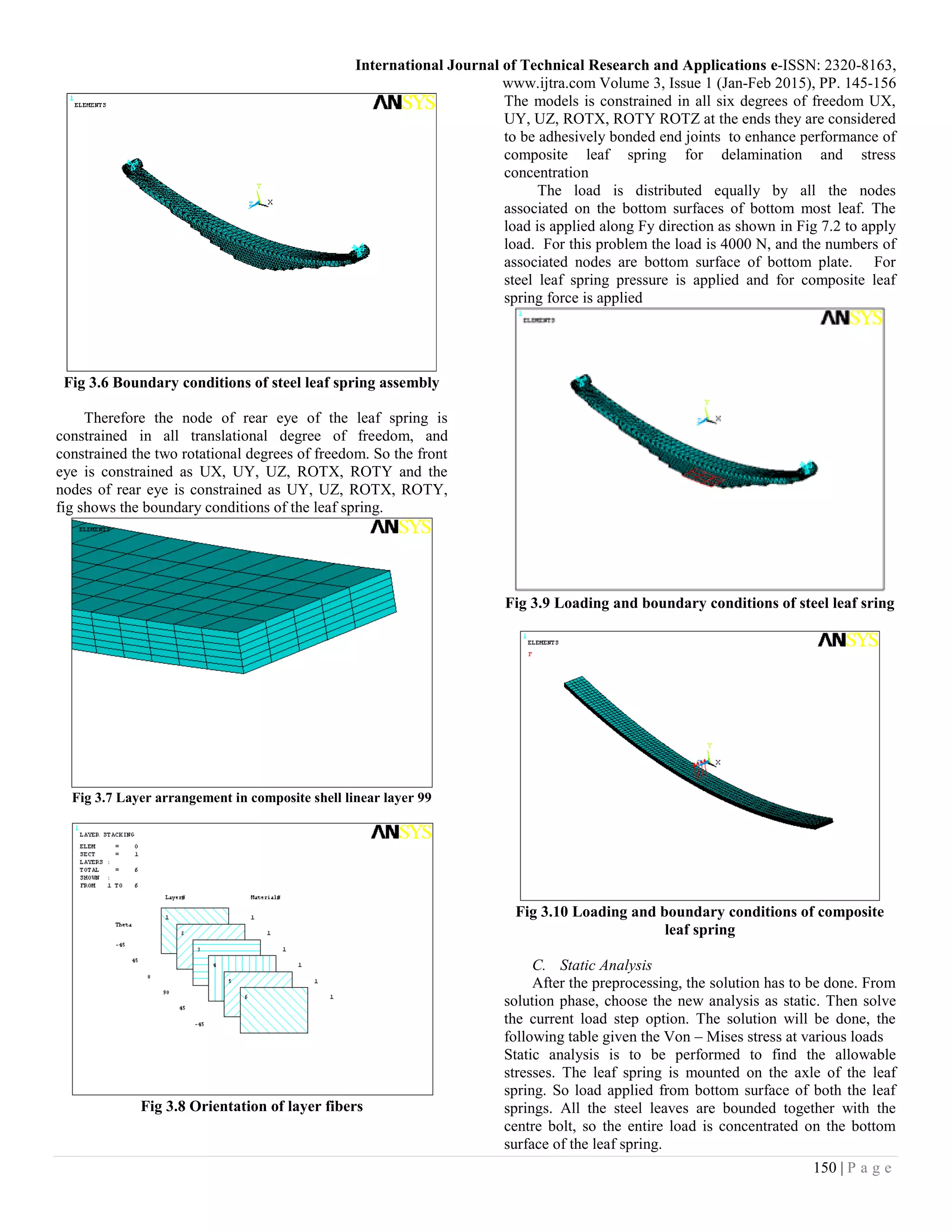 International Journal of Technical Research and Applications e-ISSN: 2320-8163,
www.ijtra.com Volume 3, Issue 1 (Jan-Feb 2015), PP. 145-156
150 | P a g e
Fig 3.6 Boundary conditions of steel leaf spring assembly
Therefore the node of rear eye of the leaf spring is
constrained in all translational degree of freedom, and
constrained the two rotational degrees of freedom. So the front
eye is constrained as UX, UY, UZ, ROTX, ROTY and the
nodes of rear eye is constrained as UY, UZ, ROTX, ROTY,
fig shows the boundary conditions of the leaf spring.
Fig 3.7 Layer arrangement in composite shell linear layer 99
Fig 3.8 Orientation of layer fibers
The models is constrained in all six degrees of freedom UX,
UY, UZ, ROTX, ROTY ROTZ at the ends they are considered
to be adhesively bonded end joints to enhance performance of
composite leaf spring for delamination and stress
concentration
The load is distributed equally by all the nodes
associated on the bottom surfaces of bottom most leaf. The
load is applied along Fy direction as shown in Fig 7.2 to apply
load. For this problem the load is 4000 N, and the numbers of
associated nodes are bottom surface of bottom plate. For
steel leaf spring pressure is applied and for composite leaf
spring force is applied
Fig 3.9 Loading and boundary conditions of steel leaf sring
Fig 3.10 Loading and boundary conditions of composite
leaf spring
C. Static Analysis
After the preprocessing, the solution has to be done. From
solution phase, choose the new analysis as static. Then solve
the current load step option. The solution will be done, the
following table given the Von – Mises stress at various loads
Static analysis is to be performed to find the allowable
stresses. The leaf spring is mounted on the axle of the leaf
spring. So load applied from bottom surface of both the leaf
springs. All the steel leaves are bounded together with the
centre bolt, so the entire load is concentrated on the bottom
surface of the leaf spring.
 