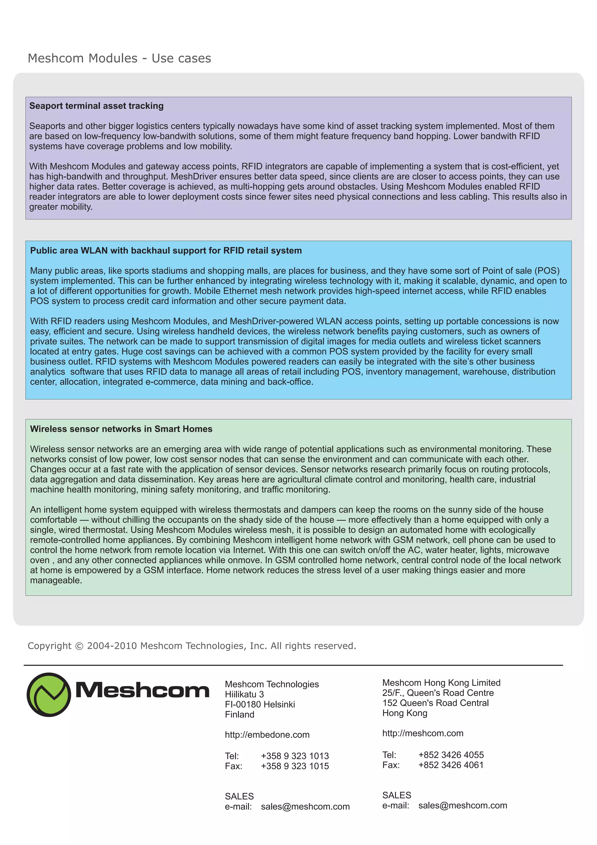 Meshcom Modules - Use cases
Copyright © 2004-2010 Meshcom Technologies, Inc. All rights reserved.
Meshcom Technologies
Hiilikatu 3
FI-00180 Helsinki
Finland
http://embedone.com
Tel: +358 9
Fax: +358 9
323 1013
323 1015
SALES
e-mail: sales@meshcom.com
Meshcom Hong Kong Limited
25/F., Queen's Road Centre
152 Queen's Road Central
Hong Kong
http://meshcom.com
Tel: +852 3426 4055
Fax: +852 3426 4061
SALES
e-mail: sales@meshcom.com
Wireless sensor networks in Smart Homes
Wireless sensor networks are an emerging area with wide range of potential applications such as environmental monitoring. These
networks consist of low power, low cost sensor nodes that can sense the environment and can communicate with each other.
Changes occur at a fast rate with the application of sensor devices. Sensor networks research primarily focus on routing protocols,
data aggregation and data dissemination. Key areas here are agricultural climate control and monitoring, health care, industrial
machine health monitoring, mining safety monitoring, and traffic monitoring.
An intelligent home system equipped with wireless thermostats and dampers can keep the rooms on the sunny side of the house
comfortable — without chilling the occupants on the shady side of the house — more effectively than a home equipped with only a
single, wired thermostat. Using Meshcom Modules wireless mesh, it is possible to design an automated home with ecologically
remote-controlled home appliances. By combining Meshcom intelligent home network with GSM network, cell phone can be used to
control the home network from remote location via Internet. With this one can switch on/off the AC, water heater, lights, microwave
oven , and any other connected appliances while onmove. In GSM controlled home network, central control node of the local network
at home is empowered by a GSM interface. Home network reduces the stress level of a user making things easier and more
manageable.
Public area WLAN with backhaul support for RFID retail system
Many public areas, like sports stadiums and shopping malls, are places for business, and they have some sort of Point of sale (POS)
system implemented. This can be further enhanced by integrating wireless technology with it, making it scalable, dynamic, and open to
a lot of different opportunities for growth. Mobile Ethernet mesh network provides high-speed internet access, while RFID enables
POS system to process credit card information and other secure payment data.
With RFID readers using Meshcom Modules, and MeshDriver-powered WLAN access points, setting up portable concessions is now
easy, efficient and secure. Using wireless handheld devices, the wireless network benefits paying customers, such as owners of
private suites. The network can be made to support transmission of digital images for media outlets and wireless ticket scanners
located at entry gates. Huge cost savings can be achieved with a common POS system provided by the facility
. RFID systems with Meshcom Modules powered readers can easily be integrated with the site’s other business
analytics software that uses RFID data to manage all areas of retail including POS, inventory management, warehouse, distribution
center, allocation, integrated e-commerce, data mining and back-office.
for every small
business outlet
Seaport terminal asset tracking
Seaports and other bigger logistics centers typically nowadays have some kind of asset tracking system implemented. Most of them
are based on low-frequency low-bandwith solutions, some of them might feature frequency band hopping. Lower bandwith RFID
systems have coverage problems and low mobility.
With Meshcom Modules and gateway access points, RFID integrators are capable of implementing a system that is cost-efficient, yet
has high-bandwith and throughput. MeshDriver ensures better data speed, since clients are are closer to access points, they can use
higher data rates. Better coverage is achieved, as multi-hopping gets around obstacles. Using Meshcom Modules enabled RFID
reader integrators are able to lower deployment costs since fewer sites need physical connections and less cabling. This results also in
greater mobility.
 