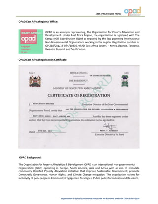 EAST AFRICA REGION PROFILE
Organization in Special Consultative Status with the Economic and Social Council since 2016
OPAD East Africa Regional Office:
OPAD is an acronym representing, The Organization for Poverty Alleviation and
Development. Under East Africa Region, the organization is registered with The
Kenya NGO Coordination Board as required by the law governing International
Non-Governmental Organizations working in the region. Registration number is:
OP.218/051/16-074/10230. OPAD East Africa covers: - Kenya, Uganda, Tanzania,
Rwanda, Burundi and South Sudan.
OPAD East Africa Registration Certificate
OPAD Background:
The Organization for Poverty Alleviation & Development-OPAD is an International Non-governmental
Organization [INGO] operating in Europe, South America, Asia and Africa with an aim to stimulate
community Oriented Poverty Alleviation initiatives that improve Sustainable Development; promote
Democratic Governance, Human Rights, and Climate Change mitigation. The organization strives for
inclusivity of poor people in Community Engagement Strategies, Public policy formulation and Research.
 