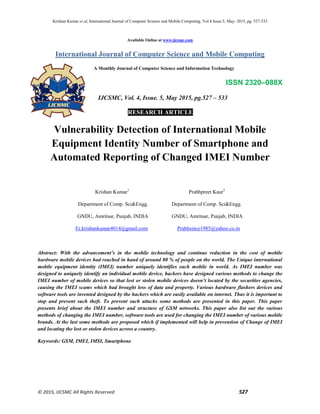 Krishan Kumar et al, International Journal of Computer Science and Mobile Computing, Vol.4 Issue.5, May- 2015, pg. 527-533
© 2015, IJCSMC All Rights Reserved 527
Available Online at www.ijcsmc.com
International Journal of Computer Science and Mobile Computing
A Monthly Journal of Computer Science and Information Technology
ISSN 2320–088X
IJCSMC, Vol. 4, Issue. 5, May 2015, pg.527 – 533
RESEARCH ARTICLE
Vulnerability Detection of International Mobile
Equipment Identity Number of Smartphone and
Automated Reporting of Changed IMEI Number
Krishan Kumar1
Prabhpreet Kaur2
Department of Comp. Sci&Engg. Department of Comp. Sci&Engg.
GNDU, Amritsar, Punjab, INDIA GNDU, Amritsar, Punjab, INDIA
Er.krishankumar4014@gmail.com Prabhsince1985@yahoo.co.in
Abstract: With the advancement’s in the mobile technology and continue reduction in the cost of mobile
hardware mobile devices had reached in hand of around 80 % of people on the world. The Unique international
mobile equipment identity (IMEI) number uniquely identifies each mobile in world. As IMEI number was
designed to uniquely identify an individual mobile device, hackers have designed various methods to change the
IMEI number of mobile devices so that lost or stolen mobile devices doesn’t located by the securities agencies,
causing the IMEI scams which had brought loss of data and property. Various hardware flashers devices and
software tools are invented designed by the hackers which are easily available on internet. Thus it is important to
stop and prevent such theft. To prevent such attacks some methods are presented in this paper. This paper
presents brief about the IMEI number and structure of GSM networks. This paper also list out the various
methods of changing the IMEI number, software tools are used for changing the IMEI number of various mobile
brands. At the last some methods are proposed which if implemented will help in prevention of Change of IMEI
and locating the lost or stolen devices across a country.
Keywords: GSM, IMEI, IMSI, Smartphone
 