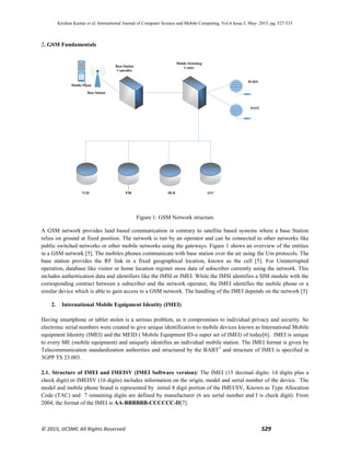 Krishan Kumar et al, International Journal of Computer Science and Mobile Computing, Vol.4 Issue.5, May- 2015, pg. 527-533
© 2015, IJCSMC All Rights Reserved 529
2. GSM Fundamentals
Figure 1: GSM Network structure
A GSM network provides land based communication in contrary to satellite based systems where a base Station
relies on ground at fixed position. The network is run by an operator and can be connected to other networks like
public switched networks or other mobile networks using the gateways. Figure 1 shows an overview of the entities
in a GSM network [5]. The mobiles phones communicate with base station over the air using the Um protocols. The
base station provides the RF link in a fixed geographical location, known as the cell [5]. For Uninterrupted
operation, database like visitor or home location register store data of subscriber currently using the network. This
includes authentication data and identifiers like the IMSI or IMEI. While the IMSI identifies a SIM module with the
corresponding contract between a subscriber and the network operator, the IMEI identifies the mobile phone or a
similar device which is able to gain access to a GSM network. The handling of the IMEI depends on the network [5]
2. International Mobile Equipment Identity (IMEI)
Having smartphone or tablet stolen is a serious problem, as it compromises to individual privacy and security. So
electronic serial numbers were created to give unique identification to mobile devices known as International Mobile
equipment Identity (IMEI) and the MEID ( Mobile Equipment ID-a super set of IMEI) of today[6]. IMEI is unique
to every ME (mobile equipment) and uniquely identifies an individual mobile station. The IMEI format is given by
Telecommunication standardization authorities and structured by the BABT3
and structure of IMEI is specified in
3GPP TS 23.003.
2.1. Structure of IMEI and IMEISV (IMEI Software version): The IMEI (15 decimal digits: 14 digits plus a
check digit) or IMEISV (16 digits) includes information on the origin, model and serial number of the device. The
model and mobile phone brand is represented by initial 8 digit portion of the IMEI/SV, Known as Type Allocation
Code (TAC) and 7 remaining digits are defined by manufacturer (6 are serial number and I is check digit). From
2004, the format of the IMEI is AA-BBBBBB-CCCCCC-D[7].
Mobile Phone
Base Station
Base Station
Controller
Mobile Switching
Center
PLMN
PSTN
VLR EIR HLR AUC
 