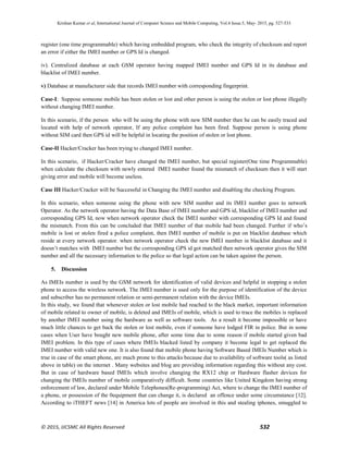 Krishan Kumar et al, International Journal of Computer Science and Mobile Computing, Vol.4 Issue.5, May- 2015, pg. 527-533
© 2015, IJCSMC All Rights Reserved 532
register (one time programmable) which having embedded program, who check the integrity of checksum and report
an error if either the IMEI number or GPS Id is changed.
iv). Centralized database at each GSM operator having mapped IMEI number and GPS Id in its database and
blacklist of IMEI number.
v) Database at manufacturer side that records IMEI number with corresponding fingerprint.
Case-I: Suppose someone mobile has been stolen or lost and other person is using the stolen or lost phone illegally
without changing IMEI number.
In this scenario, if the person who will be using the phone with new SIM number then he can be easily traced and
located with help of network operator, If any police complaint has been fired. Suppose person is using phone
without SIM card then GPS id will be helpful in locating the position of stolen or lost phone.
Case-II Hacker/Cracker has been trying to changed IMEI number.
In this scenario, if Hacker/Cracker have changed the IMEI number, but special register(One time Programmable)
when calculate the checksum with newly entered IMEI number found the mismatch of checksum then it will start
giving error and mobile will become useless.
Case III Hacker/Cracker will be Successful in Changing the IMEI number and disabling the checking Program.
In this scenario, when someone using the phone with new SIM number and its IMEI number goes to network
Operator. As the network operator having the Data Base of IMEI number and GPS id, blacklist of IMEI number and
corresponding GPS Id, now when network operator check the IMEI number with corresponding GPS Id and found
the mismatch. From this can be concluded that IMEI number of that mobile had been changed. Further if who’s
mobile is lost or stolen fired a police complaint, then IMEI number of mobile is put on blacklist database which
reside at every network operator. when network operator check the new IMEI number in blacklist database and it
doesn’t matches with IMEI number but the corresponding GPS id got matched then network operator gives the SIM
number and all the necessary information to the police so that legal action can be taken against the person.
5. Discussion
As IMEIs number is used by the GSM network for identification of valid devices and helpful in stopping a stolen
phone to access the wireless network. The IMEI number is used only for the purpose of identification of the device
and subscriber has no permanent relation or semi-permanent relation with the device IMEIs.
In this study, we found that whenever stolen or lost mobile had reached to the black market, important information
of mobile related to owner of mobile, is deleted and IMEIs of mobile, which is used to trace the mobiles is replaced
by another IMEI number using the hardware as well as software tools. As a result it become impossible or have
much little chances to get back the stolen or lost mobile, even if someone have lodged FIR in police. But in some
cases when User have bought new mobile phone, after some time due to some reason if mobile started given bad
IMEI problem. In this type of cases where IMEIs blacked listed by company it become legal to get replaced the
IMEI number with valid new one. It is also found that mobile phone having Software Based IMEIs Number which is
true in case of the smart phone, are much prone to this attacks because due to availability of software tools( as listed
above in table) on the internet . Many websites and blog are providing information regarding this without any cost.
But in case of hardware based IMEIs which involve changing the RX12 chip or Hardware flasher devices for
changing the IMEIs number of mobile comparatively difficult. Some countries like United Kingdom having strong
enforcement of law, declared under Mobile Telephones(Re-programming) Act, where to change the IMEI number of
a phone, or possession of the 0equipment that can change it, is declared an offence under some circumstance [12].
According to iTHEFT news [14] in America lots of people are involved in this and stealing iphones, smuggled to
 