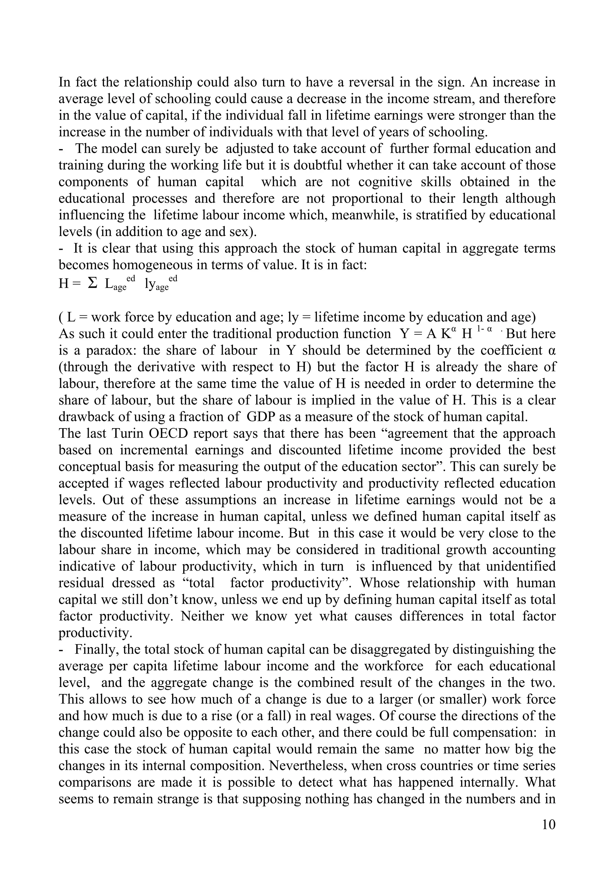In fact the relationship could also turn to have a reversal in the sign. An increase in
average level of schooling could cause a decrease in the income stream, and therefore
in the value of capital, if the individual fall in lifetime earnings were stronger than the
increase in the number of individuals with that level of years of schooling.
- The model can surely be adjusted to take account of further formal education and
training during the working life but it is doubtful whether it can take account of those
components of human capital which are not cognitive skills obtained in the
educational processes and therefore are not proportional to their length although
influencing the lifetime labour income which, meanwhile, is stratified by educational
levels (in addition to age and sex).
- It is clear that using this approach the stock of human capital in aggregate terms
becomes homogeneous in terms of value. It is in fact:
H = Σ Lageed lyageed

( L = work force by education and age; ly = lifetime income by education and age)
As such it could enter the traditional production function Y = A Kα H 1- α . But here
is a paradox: the share of labour in Y should be determined by the coefficient α
(through the derivative with respect to H) but the factor H is already the share of
labour, therefore at the same time the value of H is needed in order to determine the
share of labour, but the share of labour is implied in the value of H. This is a clear
drawback of using a fraction of GDP as a measure of the stock of human capital.
The last Turin OECD report says that there has been “agreement that the approach
based on incremental earnings and discounted lifetime income provided the best
conceptual basis for measuring the output of the education sector”. This can surely be
accepted if wages reflected labour productivity and productivity reflected education
levels. Out of these assumptions an increase in lifetime earnings would not be a
measure of the increase in human capital, unless we defined human capital itself as
the discounted lifetime labour income. But in this case it would be very close to the
labour share in income, which may be considered in traditional growth accounting
indicative of labour productivity, which in turn is influenced by that unidentified
residual dressed as “total factor productivity”. Whose relationship with human
capital we still don’t know, unless we end up by defining human capital itself as total
factor productivity. Neither we know yet what causes differences in total factor
productivity.
- Finally, the total stock of human capital can be disaggregated by distinguishing the
average per capita lifetime labour income and the workforce for each educational
level, and the aggregate change is the combined result of the changes in the two.
This allows to see how much of a change is due to a larger (or smaller) work force
and how much is due to a rise (or a fall) in real wages. Of course the directions of the
change could also be opposite to each other, and there could be full compensation: in
this case the stock of human capital would remain the same no matter how big the
changes in its internal composition. Nevertheless, when cross countries or time series
comparisons are made it is possible to detect what has happened internally. What
seems to remain strange is that supposing nothing has changed in the numbers and in
                                                                                        10
 