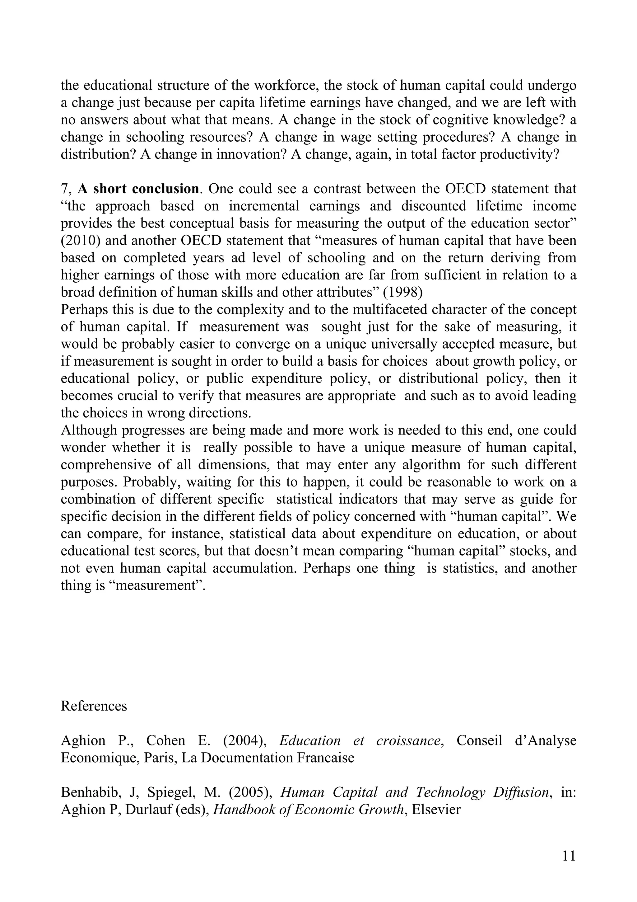 the educational structure of the workforce, the stock of human capital could undergo
a change just because per capita lifetime earnings have changed, and we are left with
no answers about what that means. A change in the stock of cognitive knowledge? a
change in schooling resources? A change in wage setting procedures? A change in
distribution? A change in innovation? A change, again, in total factor productivity?

7, A short conclusion. One could see a contrast between the OECD statement that
“the approach based on incremental earnings and discounted lifetime income
provides the best conceptual basis for measuring the output of the education sector”
(2010) and another OECD statement that “measures of human capital that have been
based on completed years ad level of schooling and on the return deriving from
higher earnings of those with more education are far from sufficient in relation to a
broad definition of human skills and other attributes” (1998)
Perhaps this is due to the complexity and to the multifaceted character of the concept
of human capital. If measurement was sought just for the sake of measuring, it
would be probably easier to converge on a unique universally accepted measure, but
if measurement is sought in order to build a basis for choices about growth policy, or
educational policy, or public expenditure policy, or distributional policy, then it
becomes crucial to verify that measures are appropriate and such as to avoid leading
the choices in wrong directions.
Although progresses are being made and more work is needed to this end, one could
wonder whether it is really possible to have a unique measure of human capital,
comprehensive of all dimensions, that may enter any algorithm for such different
purposes. Probably, waiting for this to happen, it could be reasonable to work on a
combination of different specific statistical indicators that may serve as guide for
specific decision in the different fields of policy concerned with “human capital”. We
can compare, for instance, statistical data about expenditure on education, or about
educational test scores, but that doesn’t mean comparing “human capital” stocks, and
not even human capital accumulation. Perhaps one thing is statistics, and another
thing is “measurement”.




References

Aghion P., Cohen E. (2004), Education et croissance, Conseil d’Analyse
Economique, Paris, La Documentation Francaise

Benhabib, J, Spiegel, M. (2005), Human Capital and Technology Diffusion, in:
Aghion P, Durlauf (eds), Handbook of Economic Growth, Elsevier


                                                                                   11
 