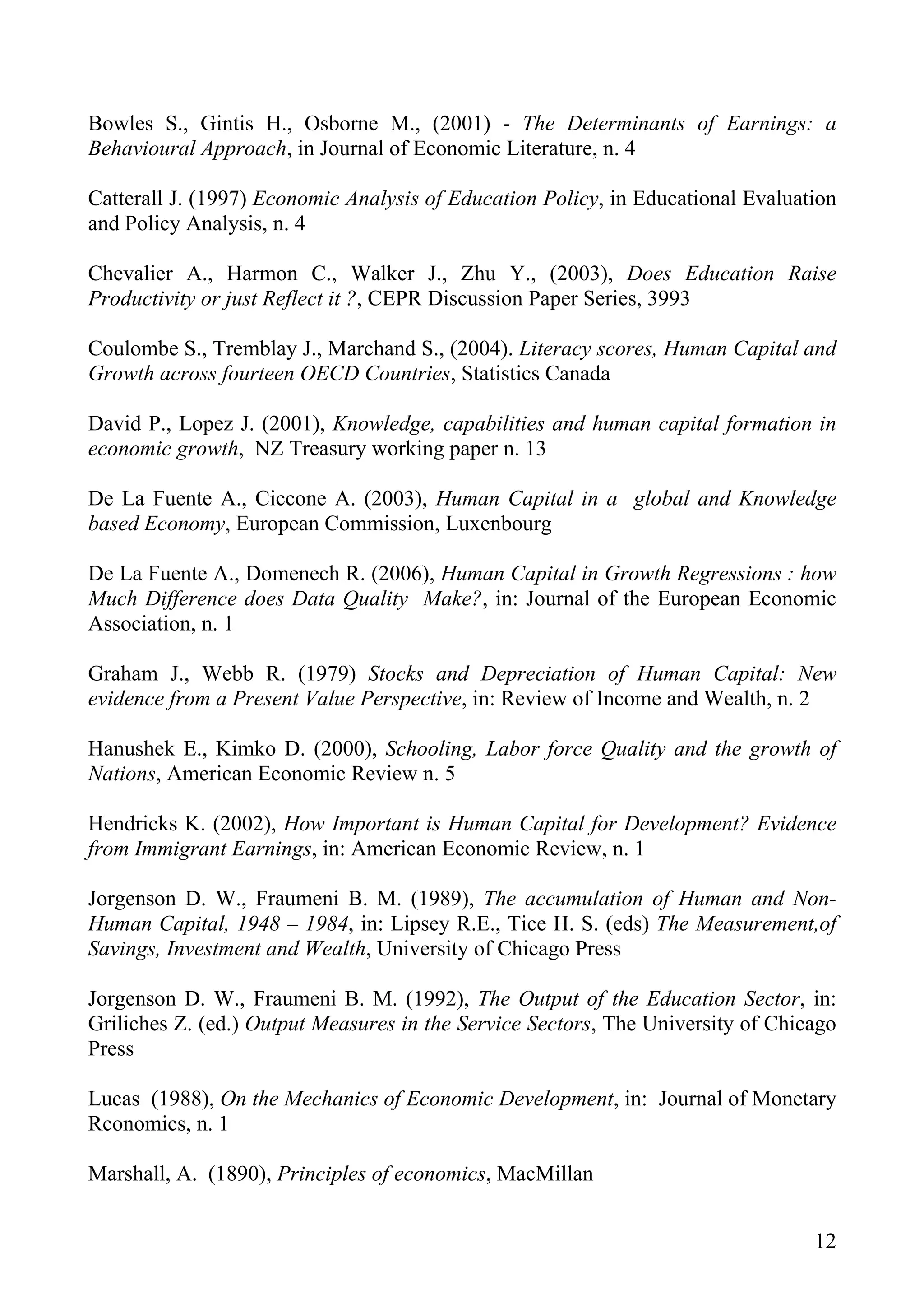 Bowles S., Gintis H., Osborne M., (2001) - The Determinants of Earnings: a
Behavioural Approach, in Journal of Economic Literature, n. 4

Catterall J. (1997) Economic Analysis of Education Policy, in Educational Evaluation
and Policy Analysis, n. 4

Chevalier A., Harmon C., Walker J., Zhu Y., (2003), Does Education Raise
Productivity or just Reflect it ?, CEPR Discussion Paper Series, 3993

Coulombe S., Tremblay J., Marchand S., (2004). Literacy scores, Human Capital and
Growth across fourteen OECD Countries, Statistics Canada

David P., Lopez J. (2001), Knowledge, capabilities and human capital formation in
economic growth, NZ Treasury working paper n. 13

De La Fuente A., Ciccone A. (2003), Human Capital in a global and Knowledge
based Economy, European Commission, Luxenbourg

De La Fuente A., Domenech R. (2006), Human Capital in Growth Regressions : how
Much Difference does Data Quality Make?, in: Journal of the European Economic
Association, n. 1

Graham J., Webb R. (1979) Stocks and Depreciation of Human Capital: New
evidence from a Present Value Perspective, in: Review of Income and Wealth, n. 2

Hanushek E., Kimko D. (2000), Schooling, Labor force Quality and the growth of
Nations, American Economic Review n. 5

Hendricks K. (2002), How Important is Human Capital for Development? Evidence
from Immigrant Earnings, in: American Economic Review, n. 1

Jorgenson D. W., Fraumeni B. M. (1989), The accumulation of Human and Non-
Human Capital, 1948 – 1984, in: Lipsey R.E., Tice H. S. (eds) The Measurement,of
Savings, Investment and Wealth, University of Chicago Press

Jorgenson D. W., Fraumeni B. M. (1992), The Output of the Education Sector, in:
Griliches Z. (ed.) Output Measures in the Service Sectors, The University of Chicago
Press

Lucas (1988), On the Mechanics of Economic Development, in: Journal of Monetary
Rconomics, n. 1

Marshall, A. (1890), Principles of economics, MacMillan


                                                                                 12
 