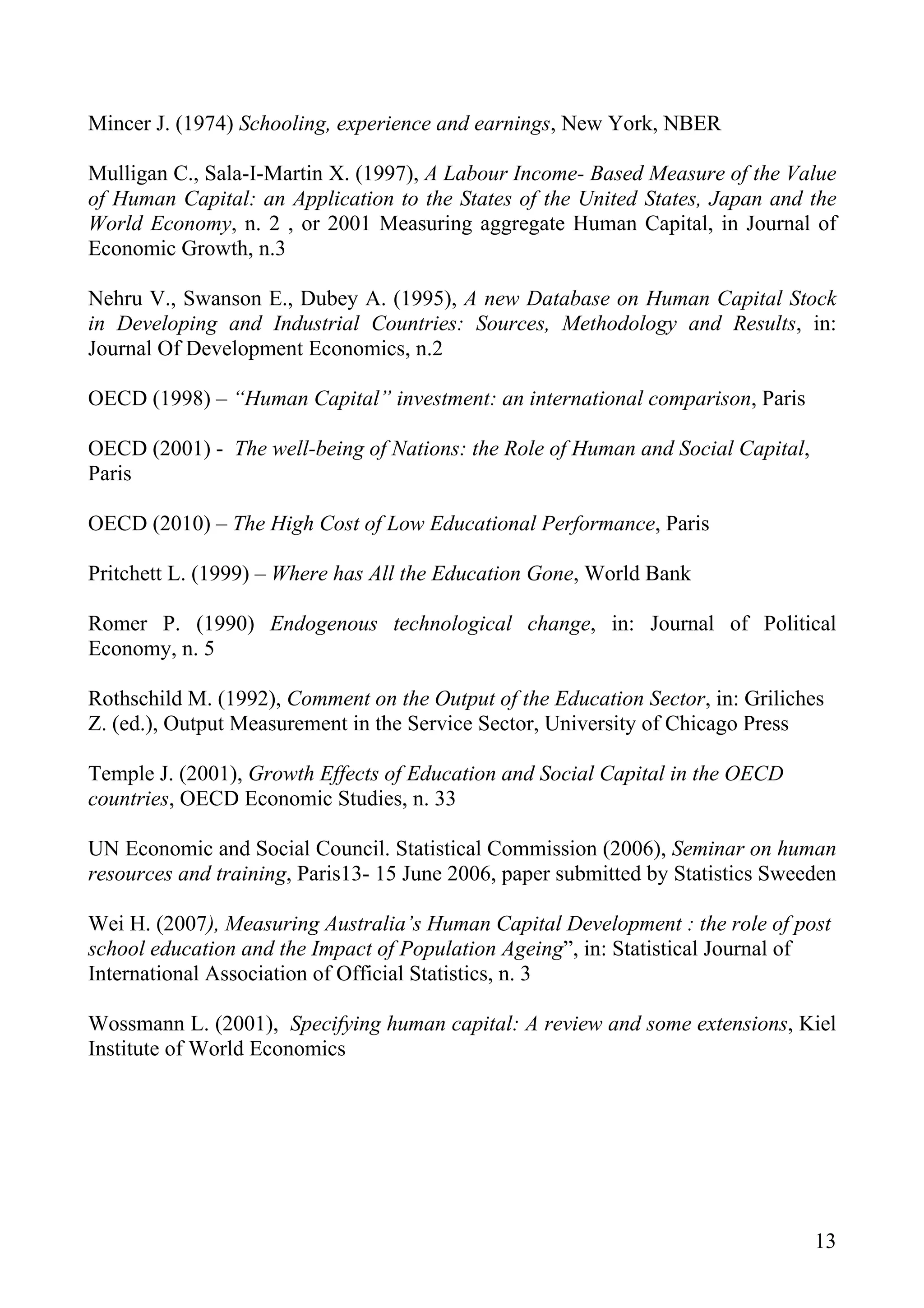 Mincer J. (1974) Schooling, experience and earnings, New York, NBER

Mulligan C., Sala-I-Martin X. (1997), A Labour Income- Based Measure of the Value
of Human Capital: an Application to the States of the United States, Japan and the
World Economy, n. 2 , or 2001 Measuring aggregate Human Capital, in Journal of
Economic Growth, n.3

Nehru V., Swanson E., Dubey A. (1995), A new Database on Human Capital Stock
in Developing and Industrial Countries: Sources, Methodology and Results, in:
Journal Of Development Economics, n.2

OECD (1998) – “Human Capital” investment: an international comparison, Paris

OECD (2001) - The well-being of Nations: the Role of Human and Social Capital,
Paris

OECD (2010) – The High Cost of Low Educational Performance, Paris

Pritchett L. (1999) – Where has All the Education Gone, World Bank

Romer P. (1990) Endogenous technological change, in: Journal of Political
Economy, n. 5

Rothschild M. (1992), Comment on the Output of the Education Sector, in: Griliches
Z. (ed.), Output Measurement in the Service Sector, University of Chicago Press

Temple J. (2001), Growth Effects of Education and Social Capital in the OECD
countries, OECD Economic Studies, n. 33

UN Economic and Social Council. Statistical Commission (2006), Seminar on human
resources and training, Paris13- 15 June 2006, paper submitted by Statistics Sweeden

Wei H. (2007), Measuring Australia’s Human Capital Development : the role of post
school education and the Impact of Population Ageing”, in: Statistical Journal of
International Association of Official Statistics, n. 3

Wossmann L. (2001), Specifying human capital: A review and some extensions, Kiel
Institute of World Economics




                                                                                 13
 