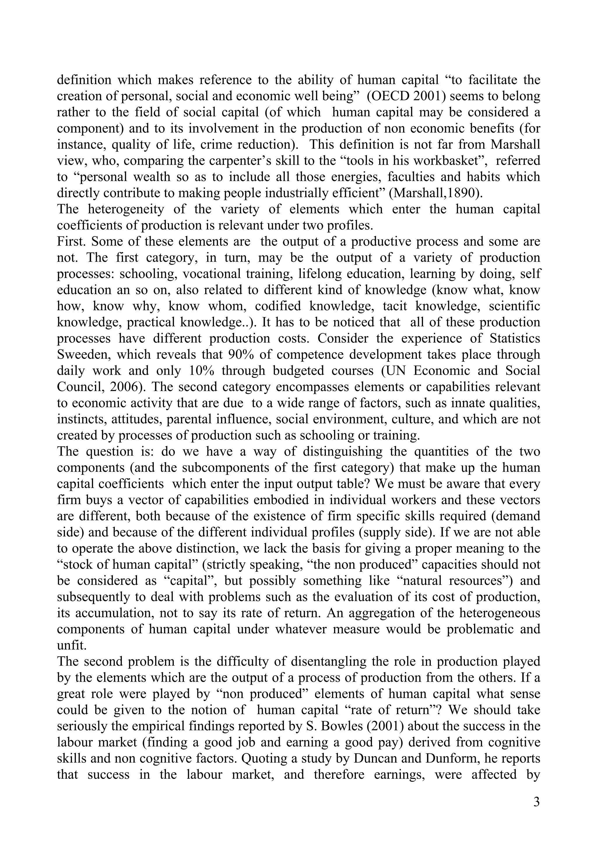 definition which makes reference to the ability of human capital “to facilitate the
creation of personal, social and economic well being” (OECD 2001) seems to belong
rather to the field of social capital (of which human capital may be considered a
component) and to its involvement in the production of non economic benefits (for
instance, quality of life, crime reduction). This definition is not far from Marshall
view, who, comparing the carpenter’s skill to the “tools in his workbasket”, referred
to “personal wealth so as to include all those energies, faculties and habits which
directly contribute to making people industrially efficient” (Marshall,1890).
The heterogeneity of the variety of elements which enter the human capital
coefficients of production is relevant under two profiles.
First. Some of these elements are the output of a productive process and some are
not. The first category, in turn, may be the output of a variety of production
processes: schooling, vocational training, lifelong education, learning by doing, self
education an so on, also related to different kind of knowledge (know what, know
how, know why, know whom, codified knowledge, tacit knowledge, scientific
knowledge, practical knowledge..). It has to be noticed that all of these production
processes have different production costs. Consider the experience of Statistics
Sweeden, which reveals that 90% of competence development takes place through
daily work and only 10% through budgeted courses (UN Economic and Social
Council, 2006). The second category encompasses elements or capabilities relevant
to economic activity that are due to a wide range of factors, such as innate qualities,
instincts, attitudes, parental influence, social environment, culture, and which are not
created by processes of production such as schooling or training.
The question is: do we have a way of distinguishing the quantities of the two
components (and the subcomponents of the first category) that make up the human
capital coefficients which enter the input output table? We must be aware that every
firm buys a vector of capabilities embodied in individual workers and these vectors
are different, both because of the existence of firm specific skills required (demand
side) and because of the different individual profiles (supply side). If we are not able
to operate the above distinction, we lack the basis for giving a proper meaning to the
“stock of human capital” (strictly speaking, “the non produced” capacities should not
be considered as “capital”, but possibly something like “natural resources”) and
subsequently to deal with problems such as the evaluation of its cost of production,
its accumulation, not to say its rate of return. An aggregation of the heterogeneous
components of human capital under whatever measure would be problematic and
unfit.
The second problem is the difficulty of disentangling the role in production played
by the elements which are the output of a process of production from the others. If a
great role were played by “non produced” elements of human capital what sense
could be given to the notion of human capital “rate of return”? We should take
seriously the empirical findings reported by S. Bowles (2001) about the success in the
labour market (finding a good job and earning a good pay) derived from cognitive
skills and non cognitive factors. Quoting a study by Duncan and Dunform, he reports
that success in the labour market, and therefore earnings, were affected by
                                                                                      3
 
