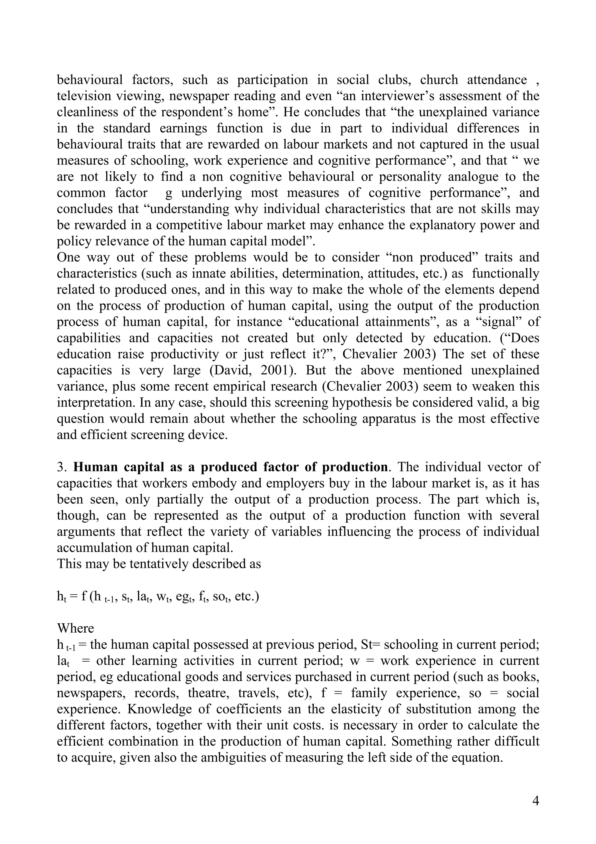 behavioural factors, such as participation in social clubs, church attendance ,
television viewing, newspaper reading and even “an interviewer’s assessment of the
cleanliness of the respondent’s home”. He concludes that “the unexplained variance
in the standard earnings function is due in part to individual differences in
behavioural traits that are rewarded on labour markets and not captured in the usual
measures of schooling, work experience and cognitive performance”, and that “ we
are not likely to find a non cognitive behavioural or personality analogue to the
common factor g underlying most measures of cognitive performance”, and
concludes that “understanding why individual characteristics that are not skills may
be rewarded in a competitive labour market may enhance the explanatory power and
policy relevance of the human capital model”.
One way out of these problems would be to consider “non produced” traits and
characteristics (such as innate abilities, determination, attitudes, etc.) as functionally
related to produced ones, and in this way to make the whole of the elements depend
on the process of production of human capital, using the output of the production
process of human capital, for instance “educational attainments”, as a “signal” of
capabilities and capacities not created but only detected by education. (“Does
education raise productivity or just reflect it?”, Chevalier 2003) The set of these
capacities is very large (David, 2001). But the above mentioned unexplained
variance, plus some recent empirical research (Chevalier 2003) seem to weaken this
interpretation. In any case, should this screening hypothesis be considered valid, a big
question would remain about whether the schooling apparatus is the most effective
and efficient screening device.

3. Human capital as a produced factor of production. The individual vector of
capacities that workers embody and employers buy in the labour market is, as it has
been seen, only partially the output of a production process. The part which is,
though, can be represented as the output of a production function with several
arguments that reflect the variety of variables influencing the process of individual
accumulation of human capital.
This may be tentatively described as

ht = f (h t-1, st, lat, wt, egt, ft, sot, etc.)

Where
h t-1 = the human capital possessed at previous period, St= schooling in current period;
lat = other learning activities in current period; w = work experience in current
period, eg educational goods and services purchased in current period (such as books,
newspapers, records, theatre, travels, etc), f = family experience, so = social
experience. Knowledge of coefficients an the elasticity of substitution among the
different factors, together with their unit costs. is necessary in order to calculate the
efficient combination in the production of human capital. Something rather difficult
to acquire, given also the ambiguities of measuring the left side of the equation.


                                                                                        4
 
