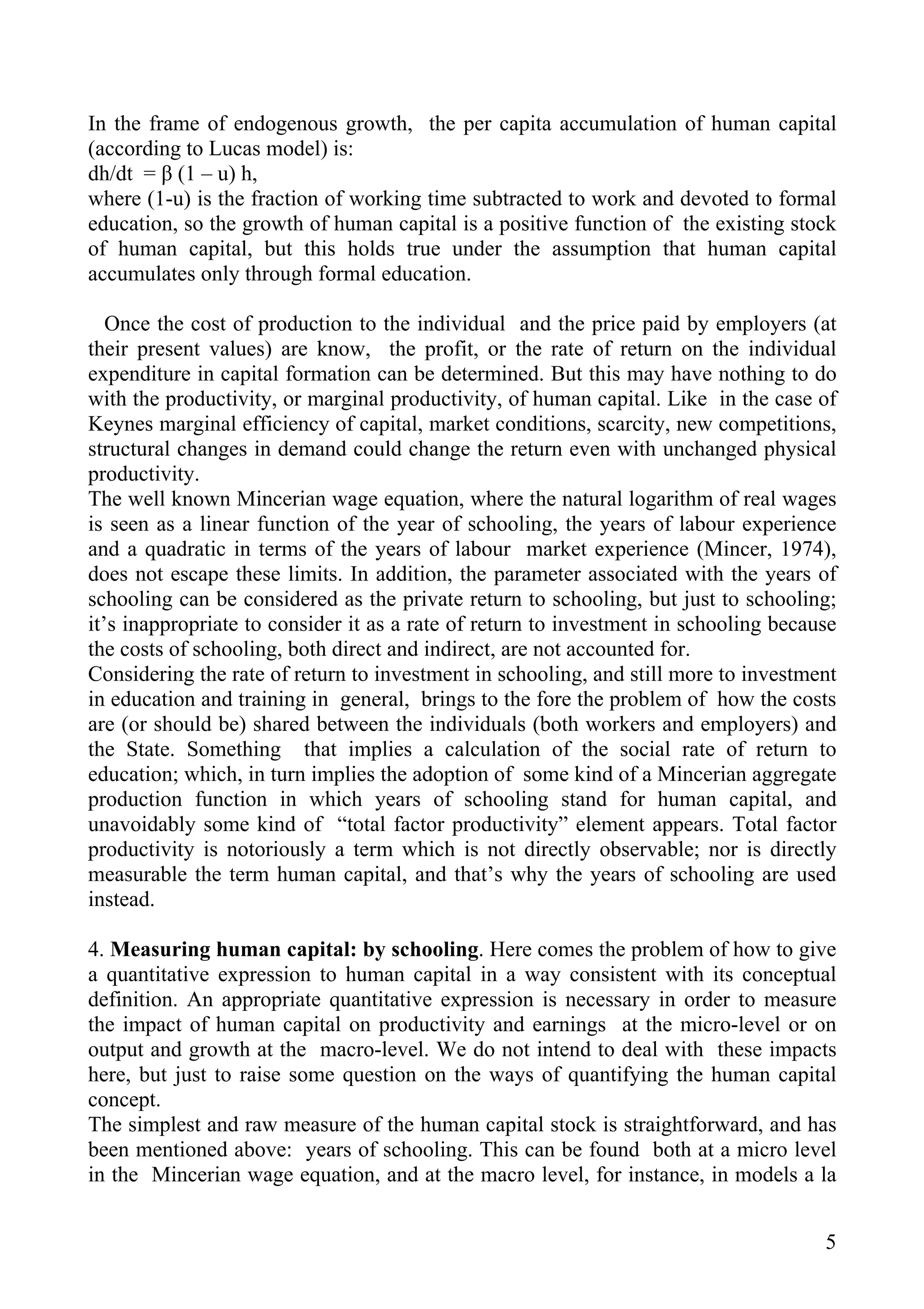 In the frame of endogenous growth, the per capita accumulation of human capital
(according to Lucas model) is:
dh/dt = β (1 – u) h,
where (1-u) is the fraction of working time subtracted to work and devoted to formal
education, so the growth of human capital is a positive function of the existing stock
of human capital, but this holds true under the assumption that human capital
accumulates only through formal education.

   Once the cost of production to the individual and the price paid by employers (at
their present values) are know, the profit, or the rate of return on the individual
expenditure in capital formation can be determined. But this may have nothing to do
with the productivity, or marginal productivity, of human capital. Like in the case of
Keynes marginal efficiency of capital, market conditions, scarcity, new competitions,
structural changes in demand could change the return even with unchanged physical
productivity.
The well known Mincerian wage equation, where the natural logarithm of real wages
is seen as a linear function of the year of schooling, the years of labour experience
and a quadratic in terms of the years of labour market experience (Mincer, 1974),
does not escape these limits. In addition, the parameter associated with the years of
schooling can be considered as the private return to schooling, but just to schooling;
it’s inappropriate to consider it as a rate of return to investment in schooling because
the costs of schooling, both direct and indirect, are not accounted for.
Considering the rate of return to investment in schooling, and still more to investment
in education and training in general, brings to the fore the problem of how the costs
are (or should be) shared between the individuals (both workers and employers) and
the State. Something that implies a calculation of the social rate of return to
education; which, in turn implies the adoption of some kind of a Mincerian aggregate
production function in which years of schooling stand for human capital, and
unavoidably some kind of “total factor productivity” element appears. Total factor
productivity is notoriously a term which is not directly observable; nor is directly
measurable the term human capital, and that’s why the years of schooling are used
instead.

4. Measuring human capital: by schooling. Here comes the problem of how to give
a quantitative expression to human capital in a way consistent with its conceptual
definition. An appropriate quantitative expression is necessary in order to measure
the impact of human capital on productivity and earnings at the micro-level or on
output and growth at the macro-level. We do not intend to deal with these impacts
here, but just to raise some question on the ways of quantifying the human capital
concept.
The simplest and raw measure of the human capital stock is straightforward, and has
been mentioned above: years of schooling. This can be found both at a micro level
in the Mincerian wage equation, and at the macro level, for instance, in models a la


                                                                                      5
 