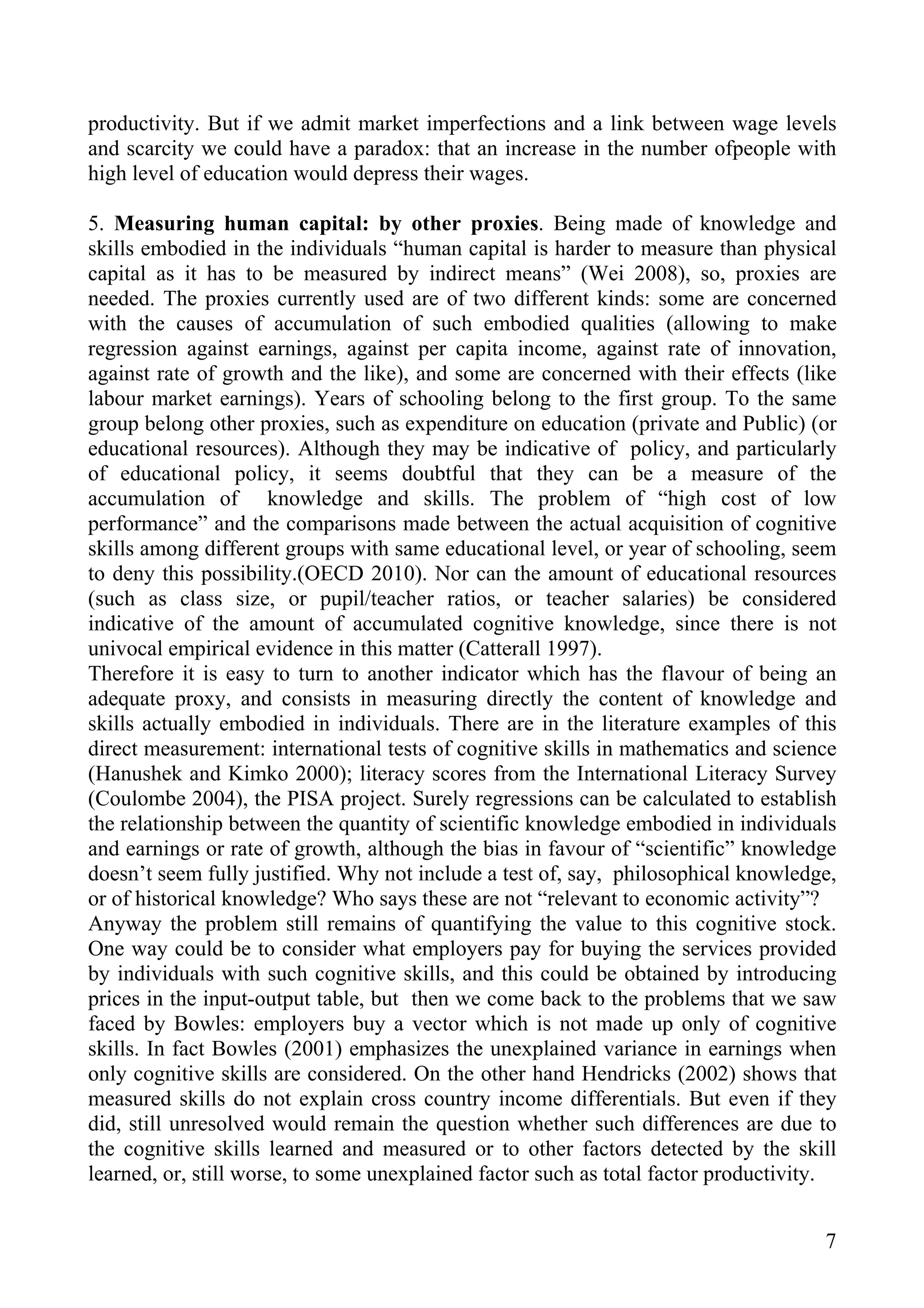 productivity. But if we admit market imperfections and a link between wage levels
and scarcity we could have a paradox: that an increase in the number ofpeople with
high level of education would depress their wages.

5. Measuring human capital: by other proxies. Being made of knowledge and
skills embodied in the individuals “human capital is harder to measure than physical
capital as it has to be measured by indirect means” (Wei 2008), so, proxies are
needed. The proxies currently used are of two different kinds: some are concerned
with the causes of accumulation of such embodied qualities (allowing to make
regression against earnings, against per capita income, against rate of innovation,
against rate of growth and the like), and some are concerned with their effects (like
labour market earnings). Years of schooling belong to the first group. To the same
group belong other proxies, such as expenditure on education (private and Public) (or
educational resources). Although they may be indicative of policy, and particularly
of educational policy, it seems doubtful that they can be a measure of the
accumulation of knowledge and skills. The problem of “high cost of low
performance” and the comparisons made between the actual acquisition of cognitive
skills among different groups with same educational level, or year of schooling, seem
to deny this possibility.(OECD 2010). Nor can the amount of educational resources
(such as class size, or pupil/teacher ratios, or teacher salaries) be considered
indicative of the amount of accumulated cognitive knowledge, since there is not
univocal empirical evidence in this matter (Catterall 1997).
Therefore it is easy to turn to another indicator which has the flavour of being an
adequate proxy, and consists in measuring directly the content of knowledge and
skills actually embodied in individuals. There are in the literature examples of this
direct measurement: international tests of cognitive skills in mathematics and science
(Hanushek and Kimko 2000); literacy scores from the International Literacy Survey
(Coulombe 2004), the PISA project. Surely regressions can be calculated to establish
the relationship between the quantity of scientific knowledge embodied in individuals
and earnings or rate of growth, although the bias in favour of “scientific” knowledge
doesn’t seem fully justified. Why not include a test of, say, philosophical knowledge,
or of historical knowledge? Who says these are not “relevant to economic activity”?
Anyway the problem still remains of quantifying the value to this cognitive stock.
One way could be to consider what employers pay for buying the services provided
by individuals with such cognitive skills, and this could be obtained by introducing
prices in the input-output table, but then we come back to the problems that we saw
faced by Bowles: employers buy a vector which is not made up only of cognitive
skills. In fact Bowles (2001) emphasizes the unexplained variance in earnings when
only cognitive skills are considered. On the other hand Hendricks (2002) shows that
measured skills do not explain cross country income differentials. But even if they
did, still unresolved would remain the question whether such differences are due to
the cognitive skills learned and measured or to other factors detected by the skill
learned, or, still worse, to some unexplained factor such as total factor productivity.


                                                                                     7
 