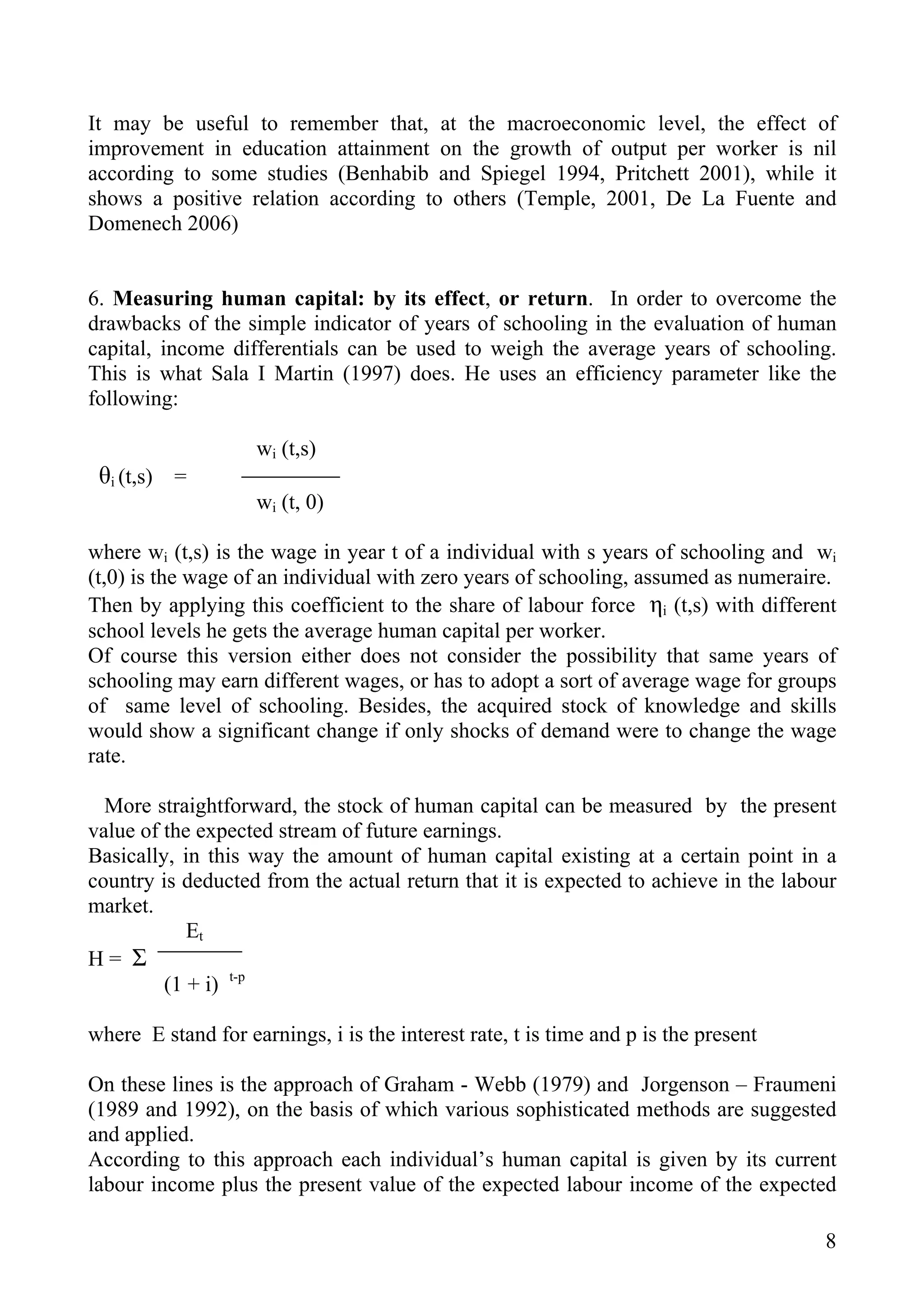It may be useful to remember that, at the macroeconomic level, the effect of
improvement in education attainment on the growth of output per worker is nil
according to some studies (Benhabib and Spiegel 1994, Pritchett 2001), while it
shows a positive relation according to others (Temple, 2001, De La Fuente and
Domenech 2006)


6. Measuring human capital: by its effect, or return. In order to overcome the
drawbacks of the simple indicator of years of schooling in the evaluation of human
capital, income differentials can be used to weigh the average years of schooling.
This is what Sala I Martin (1997) does. He uses an efficiency parameter like the
following:

                    wi (t,s)
 θi (t,s) =
                    wi (t, 0)

where wi (t,s) is the wage in year t of a individual with s years of schooling and wi
(t,0) is the wage of an individual with zero years of schooling, assumed as numeraire.
Then by applying this coefficient to the share of labour force ηi (t,s) with different
school levels he gets the average human capital per worker.
Of course this version either does not consider the possibility that same years of
schooling may earn different wages, or has to adopt a sort of average wage for groups
of same level of schooling. Besides, the acquired stock of knowledge and skills
would show a significant change if only shocks of demand were to change the wage
rate.

  More straightforward, the stock of human capital can be measured by the present
value of the expected stream of future earnings.
Basically, in this way the amount of human capital existing at a certain point in a
country is deducted from the actual return that it is expected to achieve in the labour
market.
            Et
H= Σ
         (1 + i) t-p

where E stand for earnings, i is the interest rate, t is time and p is the present

On these lines is the approach of Graham - Webb (1979) and Jorgenson – Fraumeni
(1989 and 1992), on the basis of which various sophisticated methods are suggested
and applied.
According to this approach each individual’s human capital is given by its current
labour income plus the present value of the expected labour income of the expected

                                                                                     8
 