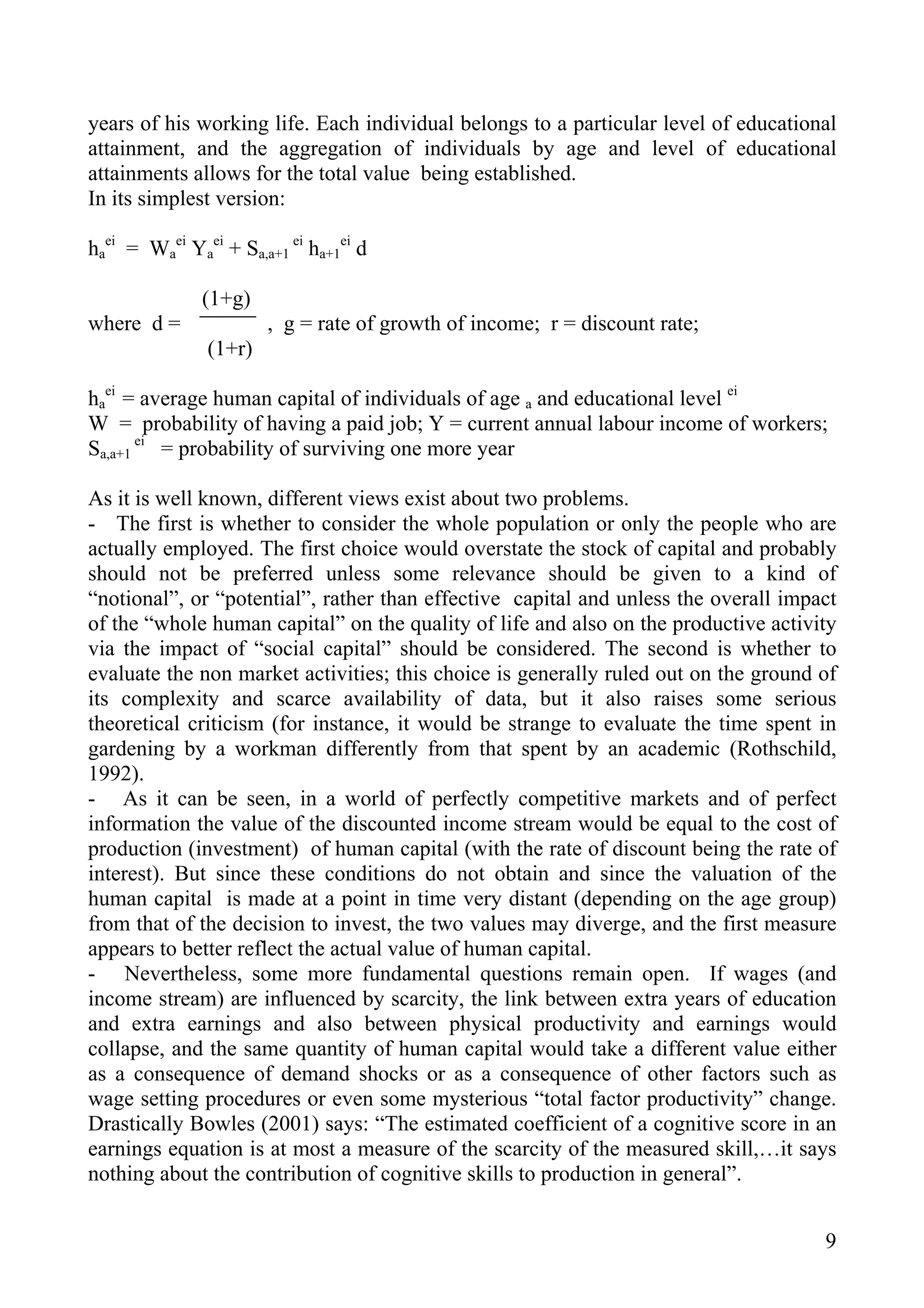 years of his working life. Each individual belongs to a particular level of educational
attainment, and the aggregation of individuals by age and level of educational
attainments allows for the total value being established.
In its simplest version:

haei = Waei Yaei + Sa,a+1 ei ha+1ei d

               (1+g)
where d =              , g = rate of growth of income; r = discount rate;
               (1+r)

haei = average human capital of individuals of age a and educational level ei
W = probability of having a paid job; Y = current annual labour income of workers;
Sa,a+1 ei = probability of surviving one more year

As it is well known, different views exist about two problems.
- The first is whether to consider the whole population or only the people who are
actually employed. The first choice would overstate the stock of capital and probably
should not be preferred unless some relevance should be given to a kind of
“notional”, or “potential”, rather than effective capital and unless the overall impact
of the “whole human capital” on the quality of life and also on the productive activity
via the impact of “social capital” should be considered. The second is whether to
evaluate the non market activities; this choice is generally ruled out on the ground of
its complexity and scarce availability of data, but it also raises some serious
theoretical criticism (for instance, it would be strange to evaluate the time spent in
gardening by a workman differently from that spent by an academic (Rothschild,
1992).
- As it can be seen, in a world of perfectly competitive markets and of perfect
information the value of the discounted income stream would be equal to the cost of
production (investment) of human capital (with the rate of discount being the rate of
interest). But since these conditions do not obtain and since the valuation of the
human capital is made at a point in time very distant (depending on the age group)
from that of the decision to invest, the two values may diverge, and the first measure
appears to better reflect the actual value of human capital.
- Nevertheless, some more fundamental questions remain open. If wages (and
income stream) are influenced by scarcity, the link between extra years of education
and extra earnings and also between physical productivity and earnings would
collapse, and the same quantity of human capital would take a different value either
as a consequence of demand shocks or as a consequence of other factors such as
wage setting procedures or even some mysterious “total factor productivity” change.
Drastically Bowles (2001) says: “The estimated coefficient of a cognitive score in an
earnings equation is at most a measure of the scarcity of the measured skill,…it says
nothing about the contribution of cognitive skills to production in general”.


                                                                                     9
 