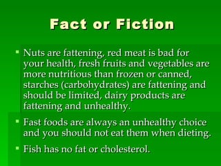 Fact or Fiction Nuts are fattening, red meat is bad for your health, fresh fruits and vegetables are more nutritious than frozen or canned, starches (carbohydrates) are fattening and should be limited, dairy products are fattening and unhealthy. Fast foods are always an unhealthy choice and you should not eat them when dieting. Fish has no fat or cholesterol. 