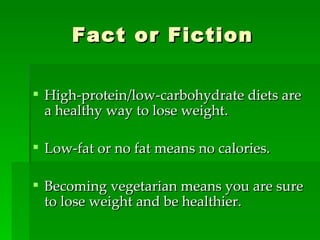 Fact or Fiction High-protein/low-carbohydrate diets are a healthy way to lose weight. Low-fat or no fat means no calories. Becoming vegetarian means you are sure to lose weight and be healthier. 