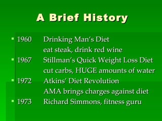 A Brief History 1960 Drinking Man’s Diet eat steak, drink red wine 1967 Stillman’s Quick Weight Loss Diet cut carbs, HUGE amounts of water 1972 Atkins’ Diet Revolution AMA brings charges against diet 1973 Richard Simmons, fitness guru 