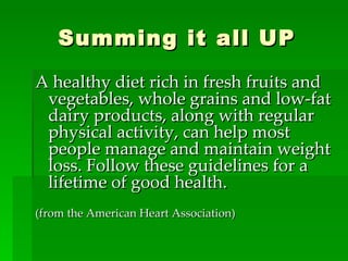 Summing it all UP A healthy diet rich in fresh fruits and vegetables, whole grains and low-fat dairy products, along with regular physical activity, can help most people manage and maintain weight loss. Follow these guidelines for a lifetime of good health. (from the American Heart Association) 