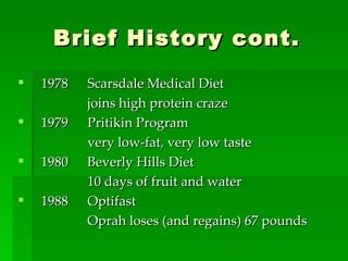 Brief History cont. 1978  Scarsdale Medical Diet joins high protein craze 1979 Pritikin Program very low-fat, very low taste 1980 Beverly Hills Diet 10 days of fruit and water 1988 Optifast Oprah loses (and regains) 67 pounds 