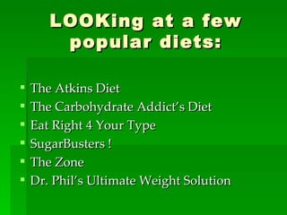 LOOKing at a few popular diets: The Atkins Diet The Carbohydrate Addict’s Diet Eat Right 4 Your Type SugarBusters ! The Zone Dr. Phil’s Ultimate Weight Solution 