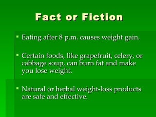 Fact or Fiction Eating after 8 p.m. causes weight gain. Certain foods, like grapefruit, celery, or cabbage soup, can burn fat and make you lose weight. Natural or herbal weight-loss products are safe and effective. 