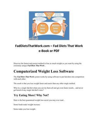 FadDietsThatWork.com – Fad Diets That Work
               e-Book or PDF


Discover the fastest and easiest method to lose as much weight as you want by using the
extremely unique Fad Diets That Work...


Computerized Weight Loss Software
The Fad Diets That Work system works by using software to put fad diets into competition
with each other.

The result is that you lose weight faster and easier than any other single method.

Why try a single fad diet when you can try them all and get even faster results... and never
get bored of any single fad diet's rules?

Try Eating More! Why Not?
Here is the best guaranteed weight loss secret you may ever read...

Some foods make weight increase.

Some make you lose weight.
 