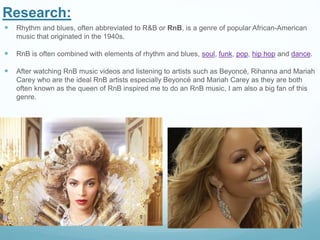 Research:
 Rhythm and blues, often abbreviated to R&B or RnB, is a genre of popular African-American
music that originated in the 1940s.
 RnB is often combined with elements of rhythm and blues, soul, funk, pop, hip hop and dance.
 After watching RnB music videos and listening to artists such as Beyoncé, Rihanna and Mariah
Carey who are the ideal RnB artists especially Beyoncé and Mariah Carey as they are both
often known as the queen of RnB inspired me to do an RnB music, I am also a big fan of this
genre.
 