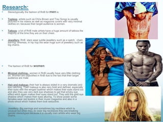 Research:
 Stereotypically the fashion of RnB for men is:
 Topless- artists such as Chris Brown and Trey Songz is usually
pictured in his videos as well as magazine covers with very minimal
clothes on; because their target audience is women.
 Tattoos- a lot of RnB male artists have a huge amount of tattoos the
majority of the time they are on their chest.
 Jewellery- RnB stars wear subtle jewellery such as a watch, chain,
earring- whereas, in hip hop the wear huge sum of jewellery such as
big chains.
 The fashion of RnB for women:
 Minimal clothing- women in RnB usually have very little clothing
on. Women are objectified in RnB due to the fact that their target
audience are male
 Hair and makeup- their hair is always styled in a very dramatic and
eye catching. Their makeup is also very bold and defined, especially
their eyes with the winged eyeliner which makes their eyes stand out
and also they use very dark eye shadows to get that smoky eye
effect witch again makes their eyes stand out. They add the gold eye
shadow which makes their eyes alluring. To show power some
females wear red lipstick in their music magazine and also in a
photo-shoot which makes them look seductive.
 Jewellery- Big earrings and sometimes big necklace which is
unusual but when they do wear big necklaces they are breaking
gender stereotypes because it is usually men artists who wear big
chains.
 