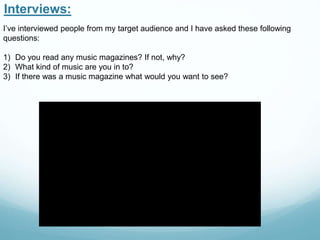 Interviews:
I’ve interviewed people from my target audience and I have asked these following
questions:
1) Do you read any music magazines? If not, why?
2) What kind of music are you in to?
3) If there was a music magazine what would you want to see?
 